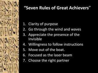“Seven Rules of Great Achievers” 
1. Clarity of purpose 
2. Go through the wind and waves 
3. Appreciate the presence of the 
Invisible 
4. Willingness to follow instructions 
5. Move out of the boat. 
6. Focused as the laser beam 
7. Choose the right partner 
 
