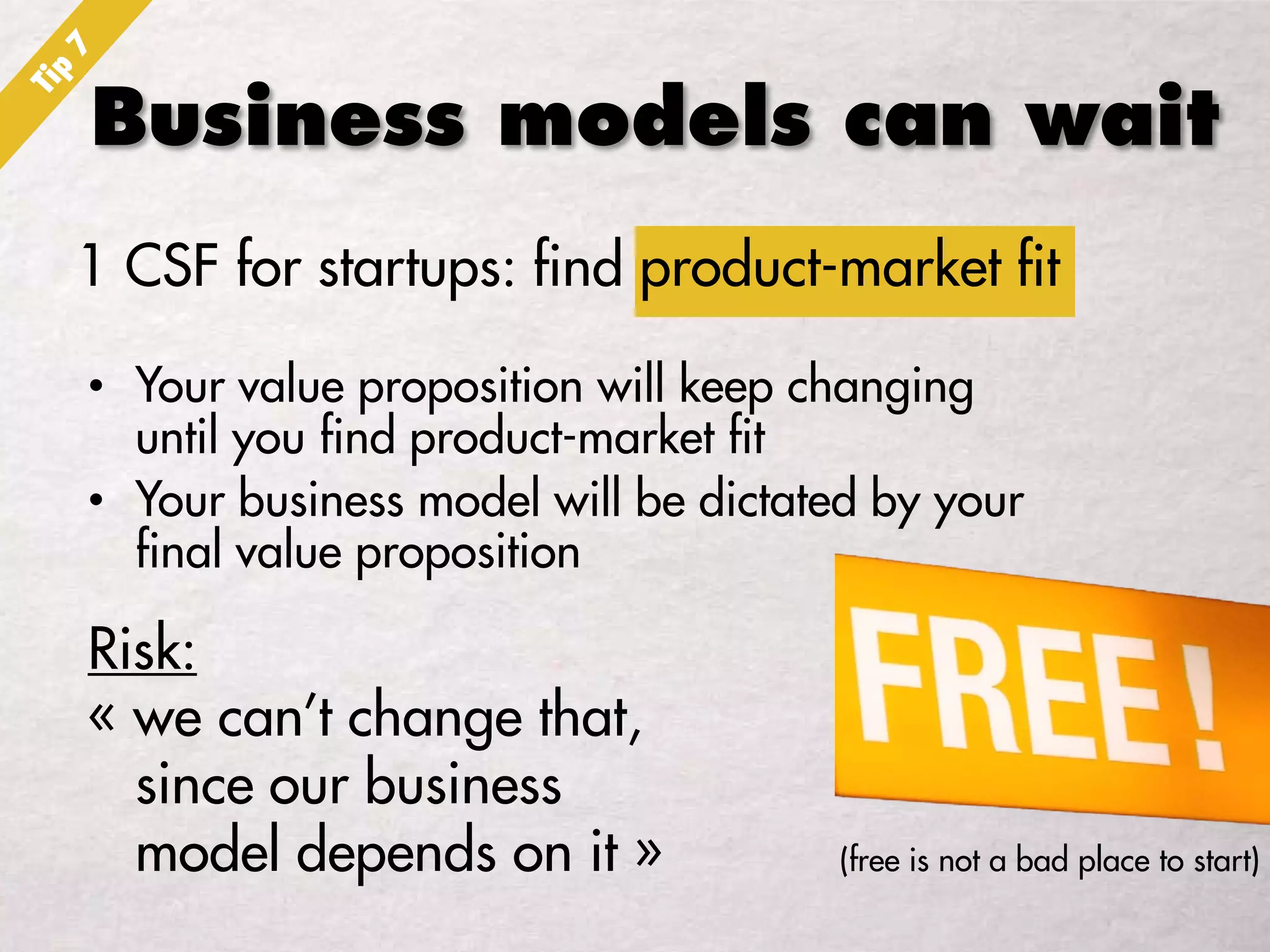 Business models can wait
1 CSF for startups: find product-market fit
• Your value proposition will keep changing
until you find product-market fit
• Your business model will be dictated by your
final value proposition
Risk:
« we can’t change that,
since our business
model depends on it » (free is not a bad place to start)