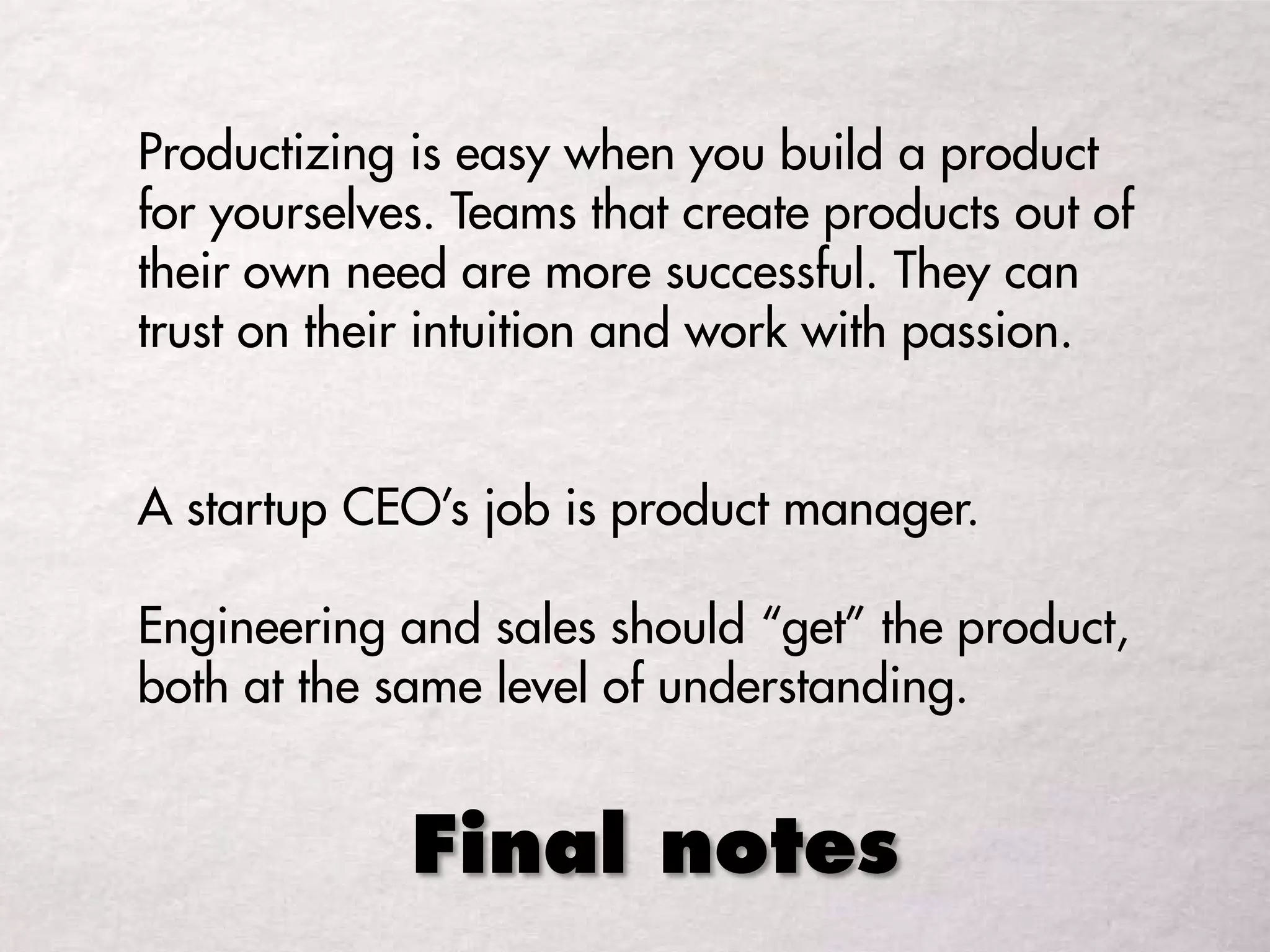 Final notes
Productizing is easy when you build a product
for yourselves. Teams that create products out of
their own need are more successful. They can
trust on their intuition and work with passion.
A startup CEO’s job is product manager.
Engineering and sales should “get” the product,
both at the same level of understanding.
