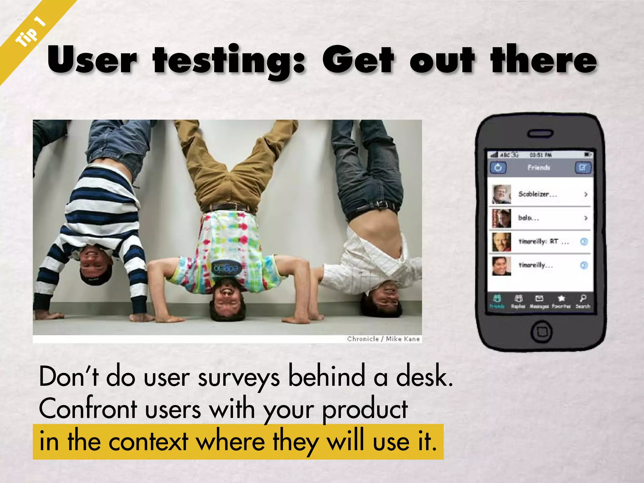 User testing: Get out there
Don’t do user surveys behind a desk.
Confront users with your product
in the context where they will use it.