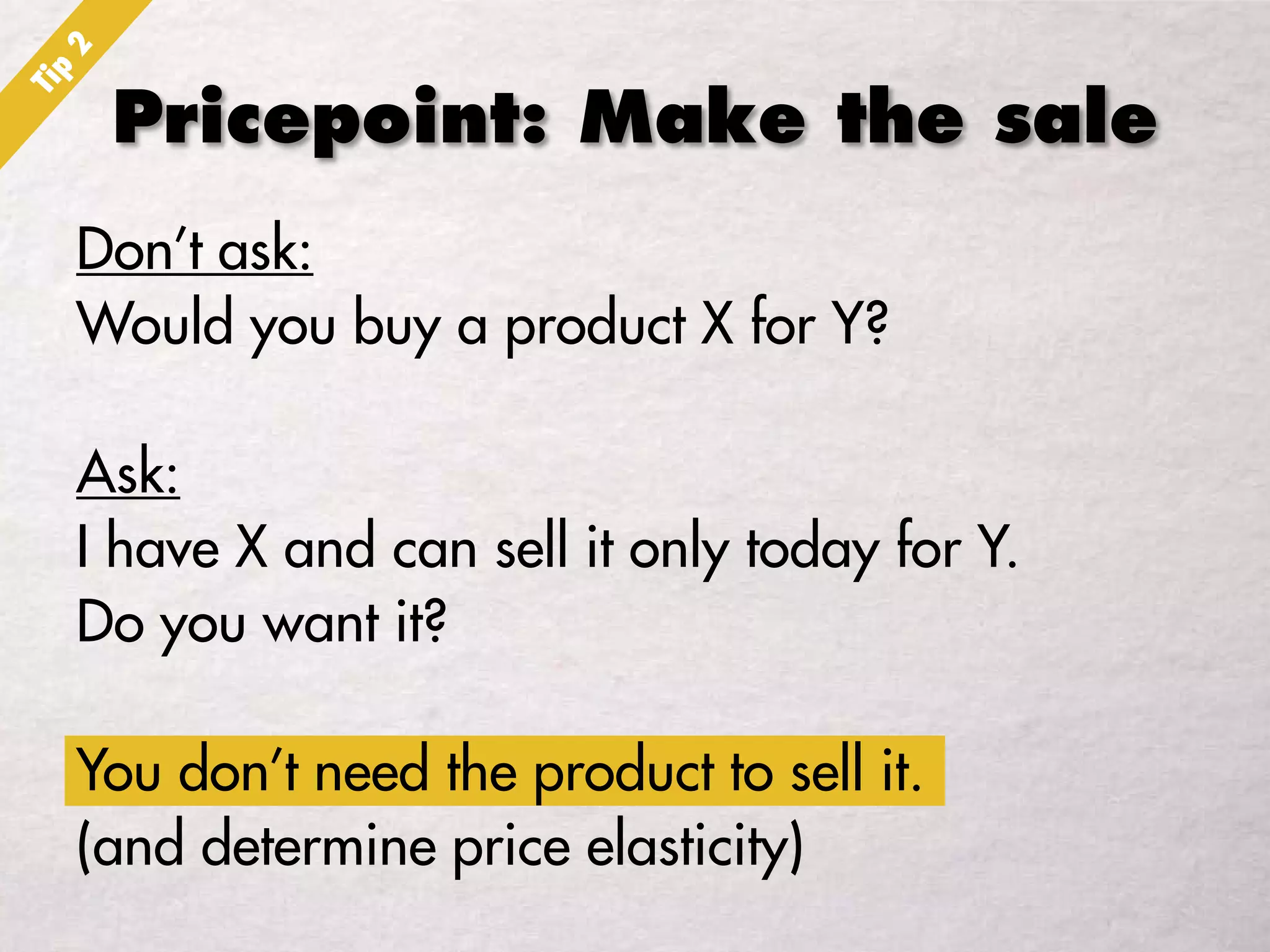 Pricepoint: Make the sale
Don’t ask:
Would you buy a product X for Y?
Ask:
I have X and can sell it only today for Y.
Do you want it?
You don’t need the product to sell it.
(and determine price elasticity)