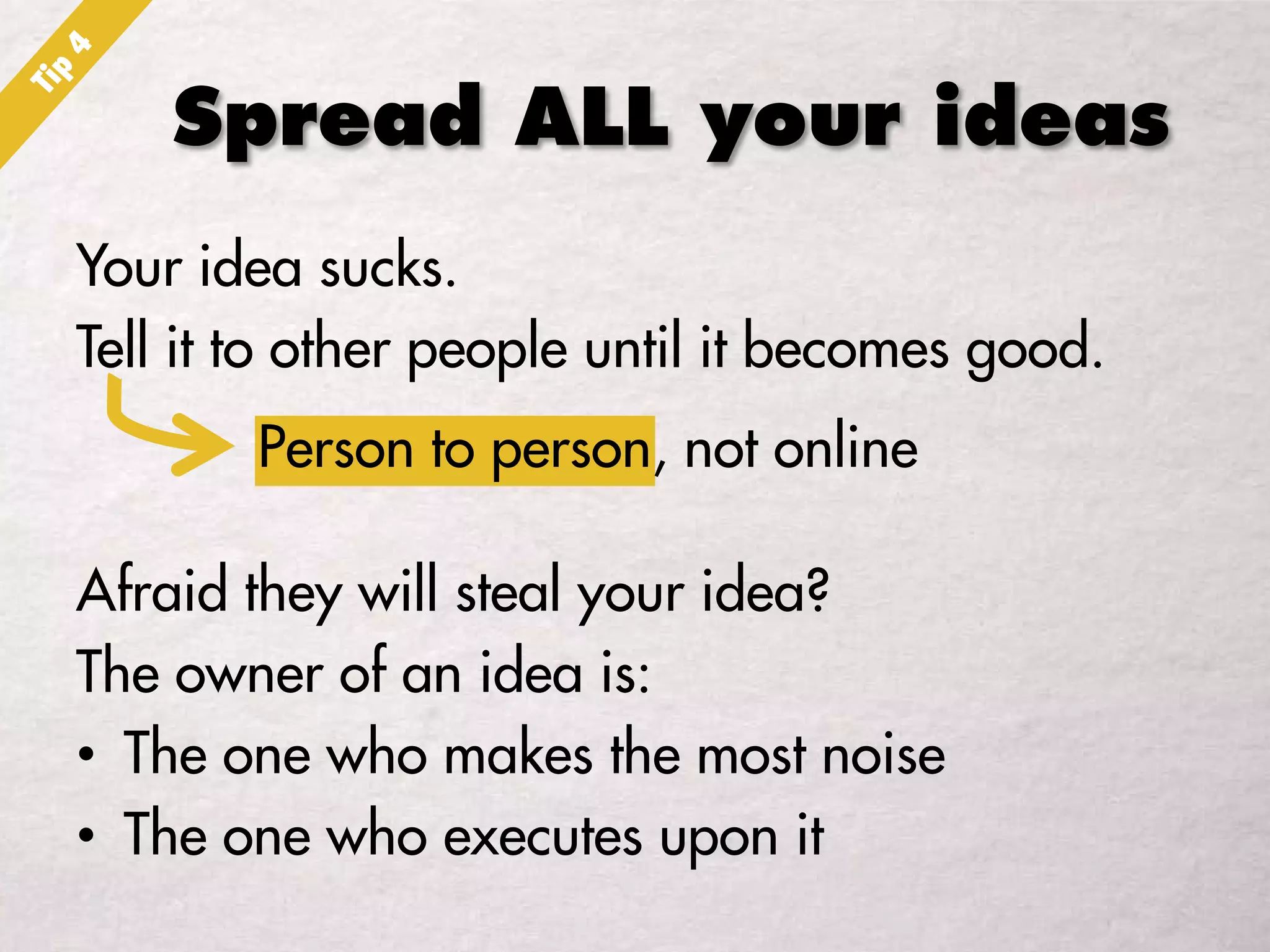 Spread ALL your ideas
Your idea sucks.
Tell it to other people until it becomes good.
Afraid they will steal your idea?
The owner of an idea is:
• The one who makes the most noise
• The one who executes upon it
Person to person, not online