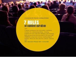 Content curation is fast becoming a mainstay
activity. It's a marketing thing - creating
audience & trust. But also dialogue and learning.
Both personal and inter-personal. We meet JAN
FRIMAN. Long-term curator, leading digital
thinker. These are his rules for content curation.
7 RULES
of content curation
SLIDEDECK FROM LOHMANN360
More about Jan Frimans work - see last slide
 