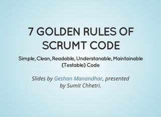 7 GOLDEN RULES OF
SCRUMT CODE
Simple, Clean, Readable, Understanable, Maintainable
(Testable) Code
Slides by , presented
by Sumit Chhetri.
Geshan Manandhar
 