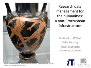 Research  data  
management  for  
the  humani2es:    
a  non-­‐Procrustean  
infrastructure  
James  A.  J.  Wilson  
Sally  Rumsey  
Janet  McKnight  
University  of  Oxford  
hCp://en.wikipedia.org/wiki  File:Theseus_Prokroustes_Staatliche_An2kensammlungen_2325.jpg  
hCp://en.wikipedia.org/wiki/Public_domain  
 