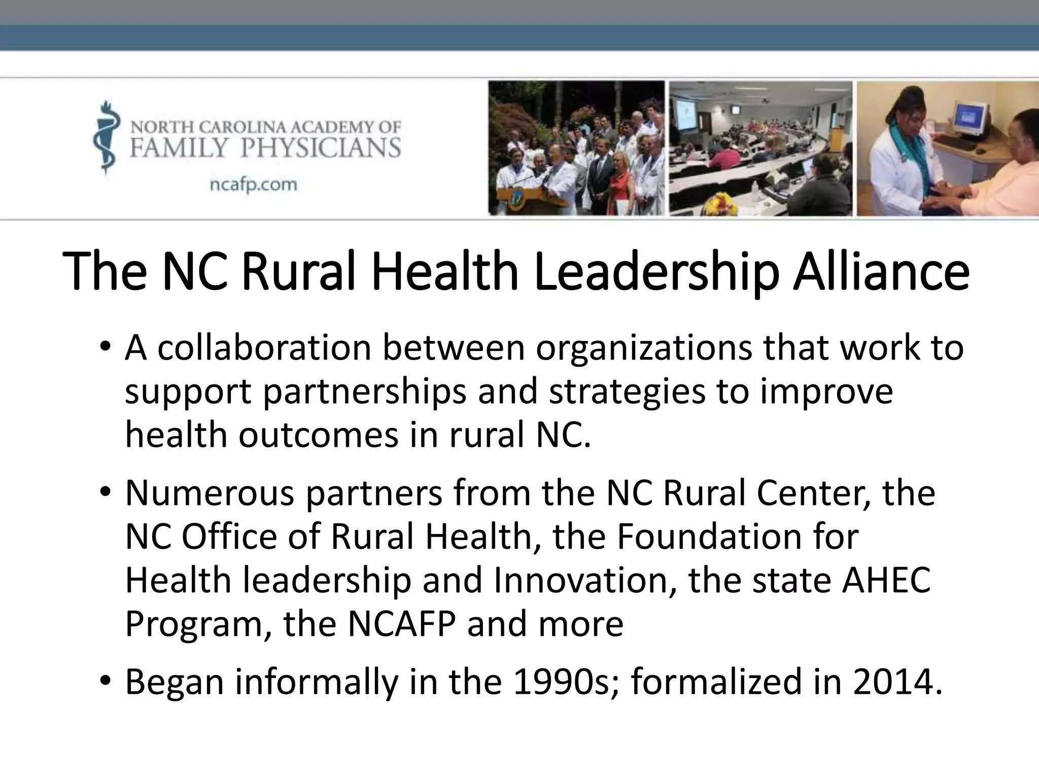 The NC Rural Health Leadership Alliance
• A collaboration between organizations that work to
support partnerships and strategies to improve
health outcomes in rural NC.
• Numerous partners from the NC Rural Center, the
NC Office of Rural Health, the Foundation for
Health leadership and Innovation, the state AHEC
Program, the NCAFP and more
• Began informally in the 1990s; formalized in 2014.