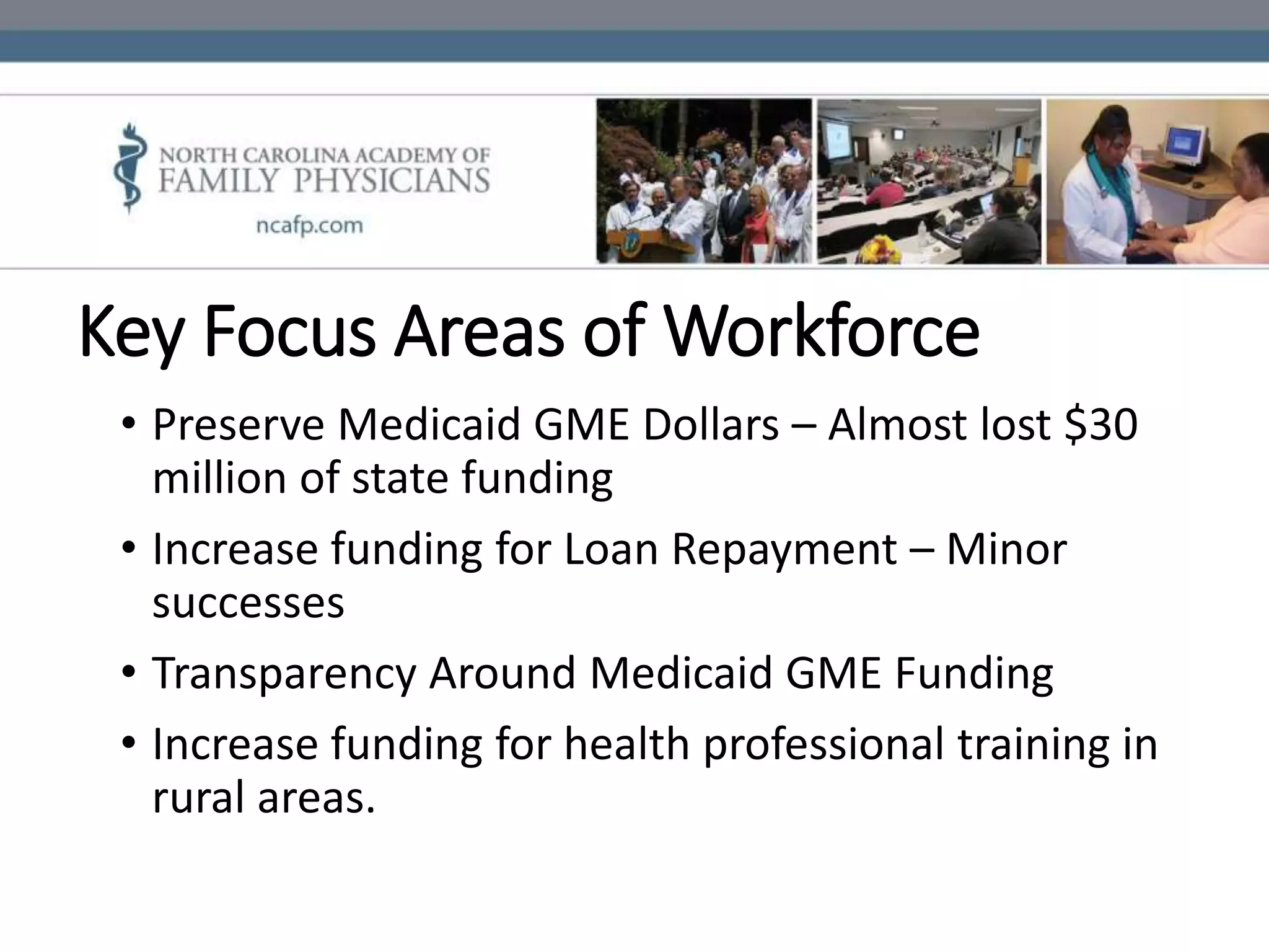 Key Focus Areas of Workforce
• Preserve Medicaid GME Dollars – Almost lost $30
million of state funding
• Increase funding for Loan Repayment – Minor
successes
• Transparency Around Medicaid GME Funding
• Increase funding for health professional training in
rural areas.