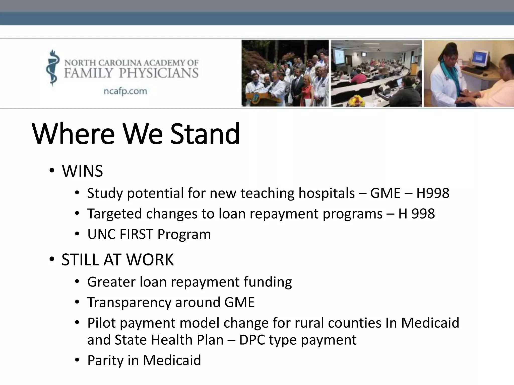 Where We Stand
• WINS
• Study potential for new teaching hospitals – GME – H998
• Targeted changes to loan repayment programs – H 998
• UNC FIRST Program
• STILL AT WORK
• Greater loan repayment funding
• Transparency around GME
• Pilot payment model change for rural counties In Medicaid
and State Health Plan – DPC type payment
• Parity in Medicaid