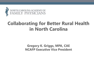 Collaborating for Better Rural Health
in North Carolina
Gregory K. Griggs, MPA, CAE
NCAFP Executive Vice President
 