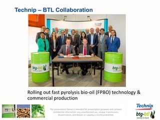 . 13
Rolling out fast pyrolysis bio-oil (FPBO) technology &
commercial production
Technip – BTL Collaboration
The presentation herein is intended for presentation purposes and contains
confidential information; any unauthorized use, review, transmission,
dissemination, distribution or copying is strictly prohibited.
 