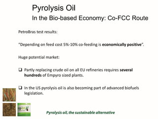PetroBras test results:
“Depending on feed cost 5%-10% co-feeding is economically positive”.
Huge potential market:
 Partly replacing crude oil on all EU refineries requires several
hundreds of Empyro sized plants.
 In the US pyrolysis oil is also becoming part of advanced biofuels
legislation.
Pyrolysis Oil
In the Bio-based Economy: Co-FCC Route
 