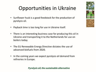 Opportunities in Ukraine
• Sunflower husk is a good feedstock for the production of
pyrolysis oil.
• Payback time is too long for use in Ukraine itself.
• There is an interesting business case for producing this oil in
Ukraine and transporting it to the Netherlands for use on
boilers today.
• The EU Renewable Energy Directive dictates the use of
advanced biofuels from 2020.
• In the coming years we expect pyrolysis oil demand from
refineries in Europe.
 