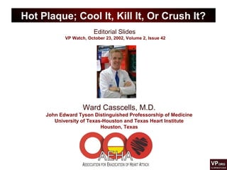 Editorial Slides
VP Watch, October 23, 2002, Volume 2, Issue 42
Hot Plaque; Cool It, Kill It, Or Crush It?
Ward Casscells, M.D.
John Edward Tyson Distinguished Professorship of Medicine
University of Texas-Houston and Texas Heart Institute
Houston, Texas
 