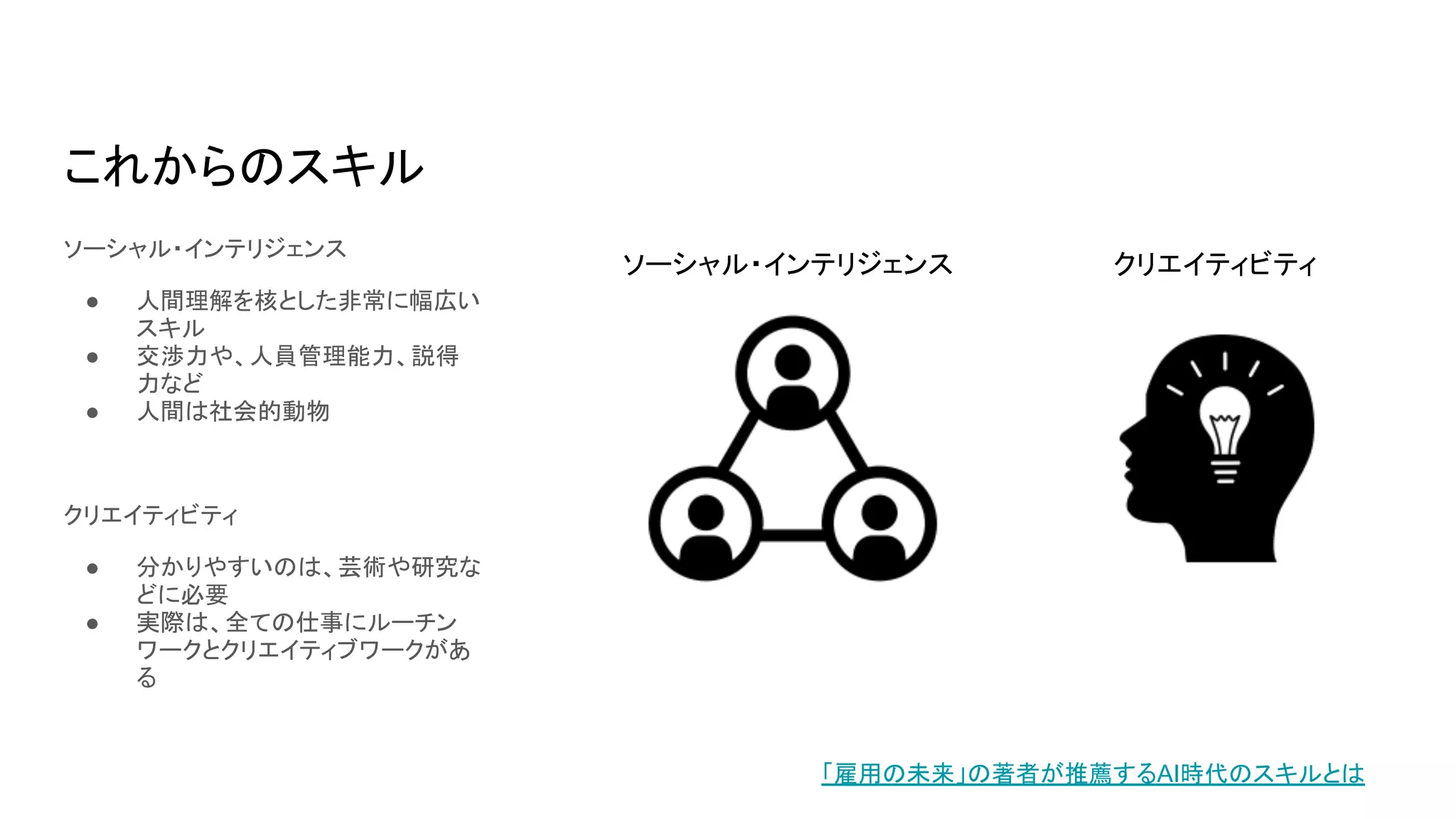 これからのスキル
ソーシャル・インテリジェンス
● 人間理解を核とした非常に幅広い
スキル
● 交渉力や、人員管理能力、説得
力など
● 人間は社会的動物
クリエイティビティ
● 分かりやすいのは、芸術や研究な
どに必要
● 実際は、全ての仕事にルーチン
ワークとクリエイティブワークがあ
る
「雇用の未来」の著者が推薦するAI時代のスキルとは
ソーシャル・インテリジェンス クリエイティビティ
 