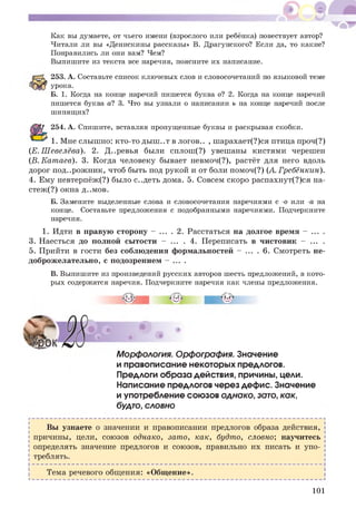 Как вы думаете, от чьего имени (взрослого или ребёнка) повествует автор?
Читали ли вы «Денискины рассказы» В. Драгунского? Если да, то какие?
Понравились ли они вам? Чем?
Выпишите из текста все наречия, поясните их написание.
253. А. Составьте список ключевых слов и словосочетаний по языковой теме
урока.
Б. 1. Когда на конце наречий пишется буква о? 2. Когда на конце наречий
пишется буква а? 3. Что вы узнали о написании ь на конце наречий после
шипящих?
254. А. Спишите, вставляя пропущенные буквы и раскрывая скобки.
1. Мне слыш но: кто-то ды ш ..т в логов.. , шарахает(?)ся птица проч(?)
(Е. Ш евелёва). 2. Д..ревья были сплош (?) увешаны кистями черешен
(В. Кат аев). 3. Когда человеку бывает невмоч(?), растёт для него вдоль
дорог под..рож ник, чтоб быть под рукой и от боли помоч(?) (А. Гребёнкин).
4. Ему невтерпёж(?) было с..деть дома. 5. Совсем скоро распахнут(?)ся на-
стеж (?) окна д..мов.
Б. Замените выделенные слова и словосочетания наречиями с -о или -а на
конце. Составьте предложения с подобранными наречиями. Подчеркните
наречия.
1. Идти в правую сторону - ... . 2. Расстаться на долгое время - ... .
3. Наесться до полной сы тости - ... . 4. Переписать в чистовик - ... .
5. Прийти в гости без соблюдения формальностей - ... . 6. Смотреть не­
доброж елательно, с подозрением - .
В. Выпишите из произведений русских авторов шесть предложений, в кото­
рых содержатся наречия. Подчеркните наречия как члены предложения.
Морфология. Орфография. Значение
и правописание некоторых предлогов.
Предлоги образа действия, причины, цели.
Написание предлогов через дефис. Значение
и употребление союзов однако, зато, как,
будто, словно
Вы узнаете о значении и правописании предлогов образа действия,
причины, цели, союзов однако, зато, как, будто, словно; научитесь
определять значение предлогов и союзов, правильно их писать и упо­
треблять.
Тема речевого общ ения: «Общ ение».
101
 