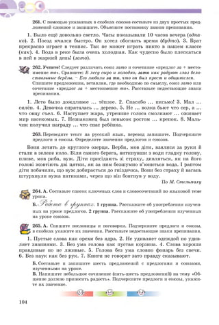 261. С помощью указанных в скобках союзов составьте из двух простых пред­
ложений сложное и запишите. Объясните постановку знаков препинания.
1. Было ещё довольно светло. Часы показывали 10 часов вечера (одна­
ко). 2. Поезд мчался быстро. Он хотел обогнать время (будто). 3. Брат
прекрасно играет в теннис. Так не может играть никто в нашем классе
(как). 4. Вода в реке была очень холодная. Как чудесно было плескаться
в ней в жаркий день! (зато).
262. Учтите! Следует различать союз зато и сочетание «предлог за + место­
имение то». Сравните: В лесу сыро и холодно, зато как радуют глаз бело­
ствольные берёзы. - Его любили за то, что он был прост и общителен.
Спишите предложения, вставляя, где необходимо по смыслу, союз зато или
сочетание «предлог за + местоимение то». Расставьте недостающие знаки
препинания.
1. Лето было дождливое ... тёплое. 2. Спасибо ... письмо! 3. Мал ...
силён. 4. Девочка спряталась ... дерево. 5. Не ... волка бьют что сер, а ...
что овцу съел. 6. Наступает жара, утренние голоса смолкают ... оживает
мир насекомых. 7. Незнакомец был невысок ростом ... крепок. 8. Маль­
чик получил награду ... что спас ребёнка.
263. Переведите текст на русский язык, перевод запишите. Подчеркните
предлоги и союзы. Определите значения предлогов и союзов.
Вони летять до круглого озерця. Верби, мов діти, взялися за руки й
стали в зелене коло. Біля самого берега, виткнувши з води гладку голову,
пливе, мов риба, вуж. Діти присідають зі страху, дивляться, як на його
голові ж овтію ть дві цятки, як за ним безшумно в’ юниться вода. І раптом
діти побачили, щ о вуж добирається до гніздечка. Вони без страху й вагань
ш турхнули вуж а патиками, через що він бовтнув у воду.
По М. Стельмаху
264. А. Составьте список ключевых слов и словосочетаний по языковой теме
урока.
Б. ^ Р абот а В гр у п п а х . 1 группа. Расскажите об употреблении изучен­
ных на уроке предлогов. 2 группа. Расскажите об употреблении изученных
на уроке союзов.
265. А. Спишите пословицы и поговорки. Подчеркните предлоги и союзы,
в скобках укажите их значения. Расставьте недостающие знаки препинания.
1. П устые слова как орехи без ядра. 2. Не удивляет одеждой но удив­
ляет знаниями. 3. Без ума голова как пустая корзина. 4. Слова хорош и
правдивые но не лживые. 5. Голова без ума словно фонарь без свечи.
6. Без наук как без рук. 7. Книги не говорят зато правду сказывают.
Б. Составьте и запишите шесть предложений с предлогами и союзами,
изученными на уроке.
В. Напишите небольшое сочинение (пять-шесть предложений) на тему «Об­
щение должно приносить радость». Подчеркните предлоги и союзы, укажи­
те их значение.
104
 