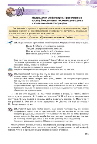 Морфология. Орфография. Правописание
частиц. Междометия, передающие оценку
и волеизъявление говорящего
Вы узнаете о правилах правописания частиц; о междометиях, пере­
дающ их оценку и волеизъявление говорящ его; научитесь правильно
писать частицы и различать междометия.
Тема речевого общения: «Домаш ние животные. С обака».
266. Выразительно прочитайте стихотворение. Определите его тему и идею.
Была б собака (с)человеком рядом,
Уходит (из)душ и (по)каплям зло.
Она ж всегда поймёт всё (с)полувзгляда,
Наполнит дом уютом и теплом.
По Е. Старостиной
Есть ли у вас домашние животные? Какие? Легко ли за ними ухаживать?
Объясните правописание выделенных курсивом слов. Какой частью речи
являются слова, взятые в скобки?
Какой частью речи являются выделенные слова?
(рЧ^, Выучите четверостишие наизусть и запишите его по памяти.
267. Запомните! Частицы бы (б), ли (ль), же (ж) пишутся со словами раз­
дельно: изучал бы, всегда ли, надо же.
Частицы -то, -либо, -нибудь, кое- (кой-), -таки, -ка пишутся через дефис:
дай-ка, что-то, всё-таки.
Частица таки пишется раздельно, если перед ней стоит частица ж (же) или
существительное, прилагательное, местоимение: всё ж таки, я таки знаю.
Выпишите только те предложения, в которых содержатся частицы, устно
объясните их правописание.
1. Где же это видано? 2. Мы тоже пойдём в поход. 3. Чтобы много
знать, нужно учиться. 4. Что бы это значило? 5. И всё же ты неправильно
поступил. 6. Мы ходим в ш колу, чтобы получать знания. 7. Много ли у
вас работы? 8. Она всё ж таки прекрасна. 9. Далеко ли ещё до города?
10. Везде одно и то же.
268. Учтите! Для того чтобы понять, как писать частицы бы, же, можно
попробовать удалить их из предложений: если это возможно, то частицы
пишутся раздельно, а если нет - то слитно: что бы ты ни делал (частицу
можно удалить), для того чтобы (частицу нельзя удалить), то же, что вче­
ра (частицу можно удалить), и ты тоже (частицу нельзя удалить).
Спишите, раскрывая скобки. Объясните написание частиц.
Опять(таки); пришёл(таки); вьюга(таки) разыгралась; он(таки) насто­
ял на своём; что(бы ) такое сделать; это то(ж е) надо сделать; он всё тот(же);
то(же), что и в прошлом году; что(бы) хорош о учиться.
105
 