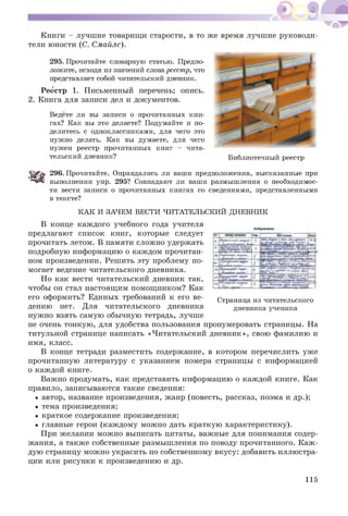 Книги - лучшие товарищи старости, в то же время лучшие руководи­
тели юности (С. Смайле).
295. Прочитайте словарную статью. Предпо­
ложите, исходя из значений слова рееетр, что
представляет собой читательский дневник.
Реестр 1. Письменный перечень; опись.
2. Книга для записи дел и документов.
Ведёте ли вы записи о прочитанных кни­
гах? Как вы это делаете? Подумайте и по­
делитесь с одноклассниками, для чего это
нужно делать. Как вы думаете, для чего
нужен реестр прочитанных книг - чита­
тельский дневник? Библиотечный реестр
296. Прочитайте. Оправдались ли ваши предположения, высказанные при
выполнении упр. 295? Совпадают ли ваши размышления о необходимос­
ти вести записи о прочитанных книгах со сведениями, представленными
в тексте?
КАК И ЗАЧЕМ ВЕСТИ ЧИТАТЕЛЬСКИЙ ДНЕВНИК
В конце каж дого учебного года учителя
предлагают список книг, которые следует
прочитать летом. В памяти слож но удержать
подробную информацию о каждом прочитан­
ном произведении. Реш ить эту проблему по­
могает ведение читательского дневника.
Но как вести читательский дневник так,
чтобы он стал настоящ им помощ ником? Как
его оформить? Единых требований к его ве­
дению нет. Для читательского дневника
нужно взять самую обычную тетрадь, лучше
не очень тонкую , для удобства пользования пронумеровать страницы. На
титульной странице написать «Читательский дневник», свою фамилию и
имя, класс.
В конце тетради разместить содержание, в котором перечислить уже
прочитанную литературу с указанием номера страницы с информацией
о каждой книге.
Важно продумать, как представить информацию о каждой книге. Как
правило, записываются такие сведения:
• автор, название произведения, жанр (повесть, рассказ, поэма и др.);
• тема произведения;
• краткое содержание произведения;
• главные герои (каж дому мож но дать краткую характеристику).
При желании мож но выписать цитаты, важные для понимания содер­
жания, а также собственные размышления по поводу прочитанного. Каж ­
дую страницу мож но украсить по собственному вкусу: добавить иллюстра­
ции или рисунки к произведению и др.
Страница из читательского
дневника ученика
115
 