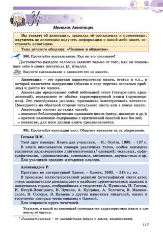 ^ І»
ШЯШ•
Монолог. Аннотация
Вы узнаете об аннотации, правилах её составления и применении;
научитесь по аннотации получать информацию о какой-либо книге, со­
ставлять аннотацию.
Тема речевого общения: «Человек и общество».
- Г 300. Прочитайте высказывание. Как вы его понимаете?
Достоинство каждого человека зависит только от того, как он показы­
вает себя в своих поступках (А. Книгге).
Выучите высказывание и запишите его по памяти.
Аннотация - это краткая характеристика книги, статьи и т.п., в
которой излагается содержание (обычно в виде перечня основных проб­
лем) и даётся их оценка.
Аннотация представляет собой небольшой текст (четыре-пять пред­
ложений), независимо от объёма характеризуемой книги (произведе­
ния). Это своеобразная реклама, призванная заинтересовать читателя.
Помещается на обратной стороне титульного листа или в конце книги.
Аннотация состоит из таких частей:
• описание библиографических признаков книги (автор, название и др.);
• краткое изложение содержания с критической оценкой или без неё;
• указание, для кого данная книга предназначается.
301. Прочитайте аннотации книг. Обратите внимание на их оформление.
Гетман И.М.
Твой друг словарь: Книга для учащихся. - К.: Осв1та, 1999. - 127 с.
В книге описываются словари различных типов, особое внимание
уделяется характеристике лингвистических1 словарей: толковых, орфо­
графических, орфоэпических, синонимов, антонимов, двуязычных и др.
Для учащихся средних и старших классов.
Александров Р.
Прогулки по литературной Одессе. - Одесса, 1992. - 248 с.: ил.
В прекрасно иллюстрированной редкими фотографиями книге автор
очень занимательно рассказывает о наиболее примечательных зданиях и
памятниках города, отображённых в творчестве А . Пушкина, Н. Гоголя,
И. Нечуй-Левицкого, И. Бунина, А . Куприна, А . Толстого, В. Маяков­
ского, В. Сосюры, В. Катаева и других известных писателей, жизнь и
творчество которых тесно связаны с Одессой.
Для широкого круга читателей.
Укажите, в какой из аннотаций совмещаются характеристика книги и эле­
менты её оценки.
1Лингвистический - от лингвистика (наука о языке, языкознание).
 