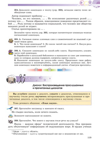 304. Дополните аннотацию к тексту (упр. 303), вставляя вместо точек не­
обходимые слова.
А втор поднимает проблему ... .
Человек, по его мнению, ... . Но исполнение различных ролей ... ,
потому что ... . Таким образом, повседневное поведение представляет со­
бой ... . Роль потому и называется социальной, что человек вне общества
никаких ролей не играет.
Статья ориентирована на ... .
Зачитайте части текста упр. 303, которые соответствуют основным тезисам
составленной аннотации.
305. А. Составьте список ключевых слов и словосочетаний по языковой и ре­
чевой темам урока.
Б. 1. Что такое аннотация? 2. Из каких частей она состоит? 3. Какую роль
аннотация выполняет в книге?
306. А. Спишите аннотацию из какой-либо книги. Подготовьтесь указать
части этой аннотации.
Б. Поработайте в школьной библиотеке и выпишите из книг две аннотации,
одна из которых должна содержать элементы оценки книги.
В. Напишите аннотацию на какую-либо книгу. Представьте свою работу
одноклассникам и поинтересуйтесь, какие аннотации написали они. Луч­
шие аннотации поместите в информационный листок «Советуем прочитать».
Диалог. Воспроизведение прослушанных
и прочитанных диалогов
Вы углубите знания о диалоге, узнаете о диалогах, относящ ихся к
научному стилю речи; научитесь воспроизводить прослушанные и про­
читанные диалоги, в том числе относящ иеся к научному стилю.
Тема речевого общения: «Я зы к науки».
307. Прочитайте пословицу и поясните её смысл.
Не стыдно молчать, коли нечего сказать.
(уЕЗЦ^ Запишите высказывание по памяти.
5 ^ ^ 308. Прочитайте. Что нового о научном стиле речи вы узнали?
Наука - важная сфера1 человеческой деятельности. Она призвана
дать объективную2 информацию об окруж ающ ем мире. В трудах учёных
1Сфера - зд е с ь : область.
2Объектйвный - зде с ь: существующий вне нас и независимо от нас.
119
 