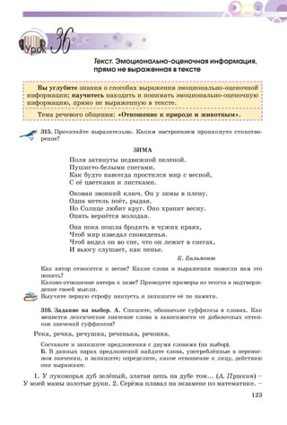 Текст. Эмоционально-оценочная информация,
прямо не выраженная втексте
Вы углубите знания о способах выражения эмоционально-оценочной
информации; научитесь находить и понимать эмоционально-оценочную
информацию, прямо не выраженную в тексте.
Тема речевого общения: «Отношение к природе и ж ивотны м ».
315. Прочитайте выразительно. Каким настроением проникнуто стихотво-
^ рение?
ЗИМА
Поля затянуты недвижной пеленой.
Пуш исто-белыми снегами.
Как будто навсегда простился мир с весной,
С её цветками и листками.
Окован звонкий ключ. Он у зимы в плену.
Одна метель поёт, рыдая.
Но Солнце любит круг. Оно хранит весну.
Опять вернётся молодая.
Она пока пошла бродить в чуж их краях,
Чтоб мир изведал сновиденья.
Чтоб видел он во сне, что он лежит в снегах,
И вьюгу слушает, как пенье.
К. Бальмонт
Как автор относится к весне? Какие слова и выражения помогли вам это
понять?
Каково отношение автора к зиме? Приведите примеры из текста в подтверж­
дение своей мысли.
Выучите первую строфу наизусть и запишите её по памяти.
316. Задание на выбор. А. Спишите, обозначьте суффиксы в словах. Как
меняется лексическое значение слова в зависимости от добавочных оттен­
ков значений суффиксов?
Река, речка, речуш ка, реченька, речонка.
Составьте и запишите предложения с двумя словами (на выбор).
Б. В данных парах предложений найдите слова, употреблённые в перенос­
ном значении, и запишите; определите, какое отношение к лицу, действию
они выражают.
1. У лукоморья дуб зелёный, златая цепь на дубе том... (А. П уш кин) -
У моей мамы золотые руки. 2. Серёжа плавал на экзамене по математике. -
123
 