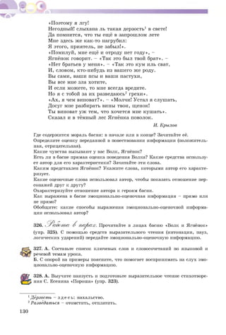 «П оэтому я лгу!
Негодный! слыхана ль такая дерзость1 в свете!
Да помнится, что ты еще в запрошлом лете
Мне здесь же как-то нагрубил:
Я этого, приятель, не забыл!».
«Помилуй, мне еще и отроду нет году», -
Ягненок говорит. - «Так это был твой брат». -
«Нет братьев у меня». - «Так это кум иль сват,
И, словом, кто-нибудь из вашего же роду.
Вы сами, ваши псы и ваши пастухи,
Вы все мне зла хотите,
И если можете, то мне всегда вредите.
Но я с тобой за их разведаюсь2 грехи».
«А х, я чем виноват?». - «Молчи! Устал я слушать,
Досуг мне разбирать вины твои, щенок!
Ты виноват уж тем, что хочется мне куш ать».
Сказал и в темный лес Ягненка поволок.
Где содержится мораль басни: в начале или в конце? Зачитайте её.
Определите оценку переданной в повествовании информации (положитель­
ная, отрицательная).
Какие чувства вызывают у вас Волк, Ягнёнок?
Есть ли в басне прямая оценка поведения Волка? Какие средства использу­
ет автор для его характеристики? Зачитайте эти слова.
Каким представлен Ягнёнок? Укажите слова, которыми автор его характе­
ризует.
Какие оценочные слова использовал автор, чтобы показать отношение пер­
сонажей друг к другу?
Охарактеризуйте отношение автора к героям басни.
Как выражена в басне эмоционально-оценочная информация - прямо или
не прямо?
Обобщите: какие способы выражения эмоционально-оценочной информа­
ции использовал автор?
(упр. 325). С помощью средств выразительного чтения (интонации, пауз,
логических ударений) передайте эмоционально-оценочную информацию.
327. А. Составьте список ключевых слов и словосочетаний по языковой и
речевой темам урока.
Б. С опорой на примеры поясните, что помогает воспринимать на слух эмо­
ционально-оценочную информацию.
328. А. Выучите наизусть и подготовьте выразительное чтение стихотворе­
ния С. Есенина «Пороша» (упр. 323).
И. Крылов
лицах басню «Волк и Ягтенок»
1Дерзость - з д е с ь : нахальство.
2Разведаться - отомстить, отплатить.
130
 