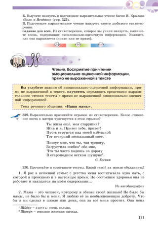 ^ ^ - .1 -
Б. Выучите наизусть и подготовьте выразительное чтение басни И. Крылова
«Волк и Ягнёнок» (упр. 325).
В. Подготовьте выразительное чтение наизусть своего любимого стихотво­
рения.
Задание для всех. Из стихотворения, которое вы учили наизусть, выпиши­
те слова, содержащие эмоционально-оценочную информацию. Укажите,
как она выражается (прямо или не прямо).
Чтение. Восприятие при чтении
эмоционально-оценочной информации,
прямо не выраженной втексте
Вы углубите знания об эмоционально-оценочной информации, пря­
мо не выраженной в тексте, научитесь передавать средствами вырази­
тельного чтения тексты с прямо не выраженной эмоционально-оценоч­
ной информацией.
Тема речевого общения: «Наш и м ам ы ».
329. Выразительно прочитайте отрывок из стихотворения. Какое отноше-
^ ние поэта к матери чувствуется в этом отрывке?
Ты жива ещё, моя старушка?
Ж ив и я. Привет тебе, привет!
Пусть струится над твоей избуш кой
Тот вечерний несказанный свет.
Пишут мне, что ты, тая тревогу,
Загрустила ш ибко1 обо мне,
Что ты часто ходиш ь на дорогу
В старомодном ветхом ш уш уне2.
С. Есенин
330. Прочитайте и сопоставьте тексты. Какой темой их можно объединить?
1. Я рос в неполной семье: с детства меня воспитывала одна мать, с
которой я проживаю и в настоящее время. По состоянию здоровья она не
работает и находится на моём содерж ании...
Из автобиографии
2. Мама - это человек, которому я обязан своей жизнью! Не было бы
мамы, не было бы и меня. Я люблю её за необыкновенную доброту. Что
бы я ни сделал в школе или дома, она за всё меня простит. Она меня
1Шйбко - з д е с ь : очень сильно.
2Шушун - верхняя женская одежда.
131
 