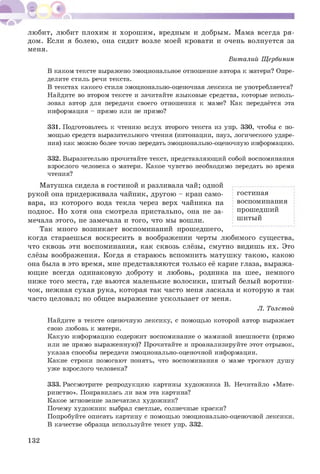 любит, любит плохим и хорош им , вредным и добрым. Мама всегда ря­
дом. Если я болею, она сидит возле моей кровати и очень волнуется за
меня.
Виталий Щербинин
В каком тексте выражено эмоциональное отношение автора к матери? Опре­
делите стиль речи текста.
В текстах какого стиля эмоционально-оценочная лексика не употребляется?
Найдите во втором тексте и зачитайте языковые средства, которые исполь­
зовал автор для передачи своего отношения к маме? Как передаётся эта
информация - прямо или не прямо?
331. Подготовьтесь к чтению вслух второго текста из упр. 330, чтобы с по­
мощью средств выразительного чтения (интонации, пауз, логического ударе­
ния) как можно более точно передать эмоционально-оценочную информацию.
332. Выразительно прочитайте текст, представляющий собой воспоминания
взрослого человека о матери. Какое чувство необходимо передать во время
чтения?
М атушка сидела в гостиной и разливала чай; одной
рукой она придерживала чайник, другою - кран само­
вара, из которого вода текла через верх чайника на
поднос. Но хотя она смотрела пристально, она не за­
мечала этого, не замечала и того, что мы вошли.
Так много возникает воспоминаний прошедшего,
когда стараешься воскресить в воображении черты любимого существа,
что сквозь эти воспоминания, как сквозь слёзы, смутно видишь их. Это
слёзы воображения. Когда я стараюсь вспомнить матуш ку такою, какою
она была в это время, мне представляются только её карие глаза, выража­
ющ ие всегда одинаковую доброту и любовь, родинка на шее, немного
ниже того места, где вьются маленькие волосики, шитый белый воротни­
чок, нежная сухая рука, которая так часто меня ласкала и которую я так
часто целовал; но общее выражение ускользает от меня.
Л. Толстой
Найдите в тексте оценочную лексику, с помощью которой автор выражает
свою любовь к матери.
Какую информацию содержит воспоминание о маминой внешности (прямо
или не прямо выраженную)? Прочитайте и проанализируйте этот отрывок,
указав способы передачи эмоционально-оценочной информации.
Какие строки помогают понять, что воспоминания о маме трогают душу
уже взрослого человека?
333. Рассмотрите репродукцию картины художника В. Нечитайло «Мате­
ринство». Понравилась ли вам эта картина?
Какое мгновение запечатлел художник?
Почему художник выбрал светлые, солнечные краски?
Попробуйте описать картину с помощью эмоционально-оценочной лексики.
В качестве образца используйте текст упр. 332.
гостиная
воспоминания
прошедший
шитый
132
 