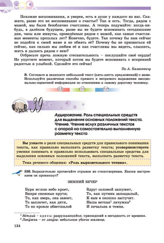 Похожие воспоминания, я уверен, есть в душе у каждого из нас. Ска­
жите, разве это не воспоминание о счастье? Так и есть. Тогда, рядом с
мамой, мы были безоблачно счастливы. А теперь подумайте: когда-ни-
будь, в далёком будущем, разве вы не будете вспоминать сегодняшние
дни, часы или минуты, проведённые рядом с мамой, как самые счастли­
вые моменты прошлых лет? Конечно, будете. Так почему бы нам сейчас
не подойти к своей маме и не обнять её? Почему бы не признаться ей
сейчас, как сильно мы любим её и как счастливы мы видеть, слышать,
жить и дышать рядом с нею?
Отбросьте прочь ложную стеснительность - послушайте своё сердце!
Не упустите момент, который потом вы будете вспоминать с искренней
радостью и улыбкой. Сделайте это сейчас!
По А. Казакевичу
В. Составьте и запишите небольшой текст (пять-шесть предложений) о маме.
Используйте различные способы прямого и непрямого выражения эмоцио­
нально-оценочной информации по отношению к самому дорогому человеку.
Аудирование. Роль специальных средств
для выделения основных положений текста.
Чтение. Чтение вслух различных текстов
с опорой на самостоятельно выполненную
разметку текста
Вы узнаете о роли специальных средств для правильного понимания
текста, как правильно выполнять разметку текста; усовершенствуете
умения понимать и правильно использовать специальные средства для
выделения основных положений текста, выполнять разметку текста.
Тема речевого общения: «Роль выразительного чтения».
336. Выразительно прочитайте отрывок из стихотворения. Каким настрое-
нием он проникнут?
ЗИМНИЙ ВЕЧЕР
Буря мглою небо кроет,
Вихри снежные крутя;
То, как зверь, она завоет,
То заплачет, как дитя,
То по кровле обветшалой
Вдруг соломой зашумит,
То, как путник запоздалый,
К нам в окошко застучит.
Наша ветхая1 лачужка2
И печальна и темна.
1Ветхий - з д е с ь : разрушающийся; пришедший в негодность от времени.
2Лачужка - от лачуга: небольшое убогое жилище.
134
 