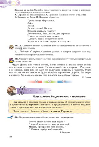 Задание на выбор. Сделайте самостоятельную разметку текста и подготовь­
тесь к его выразительному чтению.
А. Отрывок из стихотворения А. Пушкина «Зимний вечер» (упр. 336).
Б. Отрывок из басни И. Крылова «Квартет»:
Проказница Мартышка,
Осёл,
Козёл
Да косолапый Мишка
Затеяли сыграть Квартет.
Достали нот, баса, альта, две скрипки
И сели на луж ок под липки, -
Пленять своим искусством свет.
Ударили в смычки, дерут, а толку нет.
342. А. Составьте список ключевых слов и словосочетаний по языковой и
речевой теме урока.
Б.
готовиться к выразительному чтению.
'V/ X ч/ихч/ ^ V -1-VІД-•
>. ^ Р абот а В п а р а х. Составьте диалог, в котором обсудите, как под-
343. Спишите текст. Подготовьте его выразительное чтение, предварительно
сделав разметку.
Чуден Днепр при тихой погоде, когда вольно и плавно мчит сквозь
леса и горы полные воды свои. Ни зашелохнёт, ни прогремит. Глядишь,
и не знаешь, идёт или не идёт его величавая ширина, и чудится, будто
весь вылит он из стекла и будто голубая зеркальная дорога, без меры
в ширину, без конца в длину, реет и вьётся по зелёному миру.
Н. Гоголь
. *
Предложение. Вводные слова и выражения
Вы узнаете о вводных словах и выражениях, об их значении и роли
в предложении; научитесь находить в предложениях и тексте вводные
слова и предложения, определять их значение.
Тема речевого общения: «Киев — столица У краины ».
344. Выразительно прочитайте отрывок из стихотворения.
Вот он стоит высоко над водой -
Древний наш город, всегда молодой!
М ожет, прекраснее есть города, -
С Киевом сердце моё навсегда.
Т. Волгина
138
 