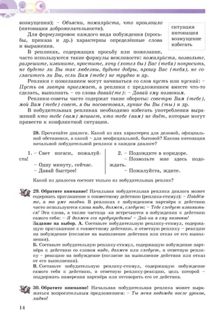 возмущения); - Объясни, пожалуйста, что произошло
(интонация доброжелательности). ситуация
Для формулировок каж дого вида побуждения (прось- инт°нация
бы, приказа и др.) характерны определённые слова возмущ ение
и выражения. избегать
В репликах, содержащ их просьбу или пожелание,
часто используются такие формулы вежливости: пожалуйста, позвольте,
разрешите, извините, простите, хочу (хот ел бы ) Вас (т ебя) попросить,
не будете ли Вы так любезны, будьте добры, прошу Вас (т ебя), не со­
гласитесь ли Вы, если Ват (т ебе) не трудно и др.
Реплики с пожеланием могут начинаться со слов пуст ь или пускай: -
П уст ь он завтра приезжает, а реплики с предложением вместе что-то
сделать, выполнить - со слова давай (т е): - Давай ету позвонит.
Реплики-советы часто содержат такие обороты: совет ую Ват (т ебе),
той Ват (т ебе) совет, я бы посоветовал, лучше бы Вы (т ы ) и др.
В побудительных репликах необходимо избегать употребления выра­
жений кто тебе (ват ) тешает, кто тебе (ват ) не даёт, которые могут
привести к конфликтной ситуации.
28. Прочитайте диалоги. Какой из них характерен для деловой, официаль­
ной обстановки, а какой - для неофициальной, бытовой? Какова интонация
начальной побудительной реплики в каждом диалоге?
1. - Свет погаси, пожалуй­
ста!
- Одну минуту, сейчас.
- Давай быстрее!
2. - Подождите в коридоре.
- Позвольте мне здесь подо­
ждать.
- Пожалуйста, ждите.
Какой из диалогов состоит только из побудительных реплик?
29. Обратите внимание! Начальная побудительная реплика диалога может
содержать приглашение к совместному действию (реплика-стимул): - Пойдём­
те, а то уже поздно. В репликах с побуждением партнёра к действию
часто используются слова надо, должен, следует: - Тебе следует извинить­
ся! Эти слова, а также частица -ка встречаются в побуждении к действию
самого себя: - Я должен его предупредить! - Дай-ка я ему позвоню!
Задание на выбор. А. Составьте побудительную реплику-стимул, содержа­
щую приглашение к совместному действию, и ответную реплику - реакцию
на побуждение (согласие на выполнение действия или отказ от его выпол­
нения).
Б. Составьте побудительную реплику-стимул, содержащую побуждение парт­
нёра к действию со словом надо, должен или следует, и ответную репли­
ку - реакцию на побуждение (согласие на выполнение действия или отказ
от его выполнения).
В. Составьте побудительную реплику-стимул, содержащую побуждение
самого себя к действию, и ответную реплику-реакцию, цель которой -
поддержать намерения партнёра или отговорить его от действия.
30. Обратите внимание! Начальная побудительная реплика может выра­
жаться вопросительным предложением: - Ты меня подожди после уроков,
ладно?
14
 