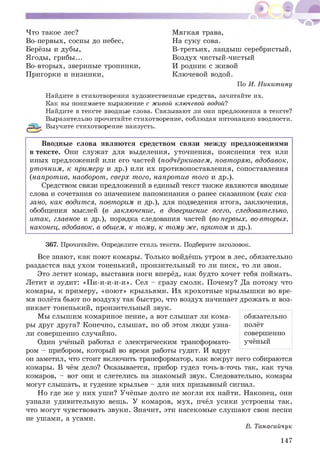 Что такое лес?
Во-первых, сосны до небес,
Берёзы и дубы,
Ягоды, грибы...
Во-вторых, звериные тропинки,
Пригорки и низинки,
М ягкая трава,
На суку сова.
В-третьих, ландыш серебристый,
Воздух чистый-чистый
И родник с живой
Ключевой водой.
По И. Никитину
Найдите в стихотворении художественные средства, зачитайте их.
Как вы понимаете выражение с живой ключевой водой?
Найдите в тексте вводные слова. Связывают ли они предложения в тексте?
Выразительно прочитайте стихотворение, соблюдая интонацию вводности.
^ Выучите стихотворение наизусть.
Вводные слова являю тся средством связи между предложениями
в тексте. Они служат для выделения, уточнения, пояснения тех или
иных предложений или его частей (подчёркиваем, повторяю, вдобавок,
уточним, к примеру и др.) или их противопоставления, сопоставления
(напротив, наоборот, сверх того, напротив того и др.).
Средством связи предложений в единый текст также являются вводные
слова и сочетания со значением напоминания о ранее сказанном (как ска­
зано, как водится, повторим и др.), для подведения итога, заключения,
обобщения мыслей (в заключение, в довершение всего, следовательно,
итак, главное и др.), порядка следования частей (во-первых, во-вторых,
наконец, вдобавок, в общем, к тому, к тому же, притом и др.).
367. Прочитайте. Определите стиль текста. Подберите заголовок.
Все знают, как поют комары. Только войдёшь утром в лес, обязательно
раздастся над ухом тоненький, пронзительный то ли писк, то ли звон.
Это летит комар, выставив ноги вперёд, как будто хочет тебя поймать.
Летит и зудит: «П и-и-и-и-и». Сел - сразу смолк. Почему? Да потому что
комары, к примеру, «пою т» крыльями. Их крохотны е крылыш ки во вре­
мя полёта бьют по воздуху так быстро, что воздух начинает дрожать и воз­
никает тоненький, пронзительный звук.
Мы слыш им комариное пение, а вот слышат ли кома- обязательно
ры друг друга? Конечно, слышат, но об этом люди узна- полёт
ли совершенно случайно. совершенно
Один учёный работал с электрическим трансформато- учёный
ром - прибором, который во время работы гудит. И вдруг
он заметил, что стоит включить трансформатор, как вокруг него собираются
комары. В чём дело? Оказывается, прибор гудел точь-в-точь так, как туча
комаров, - вот они и слетелись на знакомый звук. Следовательно, комары
могут слышать, и гудение крыльев - для них призывный сигнал.
Но где же у них уш и? Учёные долго не могли их найти. Наконец, они
узнали удивительную вещь. У комаров, мух, пчёл усики устроены так,
что могут чувствовать звуки. Значит, эти насекомые слуш ают свои песни
не ушами, а усами.
В. Танасийчук
147
 