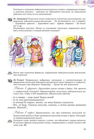 Составьте и запишите побудительную реплику-стимул, содержащую вопрос,
и ответную реплику - реакцию на побуждение (согласие на выполнение
действия или отказ от его выполнения).
31. Запомните! В русском языке существуют этикетные высказывания, вы­
раженные побудительными репликами: - Не беспокойтесь, всё в порядке;
- Передайте привет!; - Приходите ещё!; - Будьте здоровы!; - Не болей-
те! и др.
Рассмотрите рисунки. Какие из указанных этикетных выражений могут
быть использованы в каждой речевой ситуации?
Какие ещё этикетные формулы, выраженные побудительными репликами,
вам известны?
'^ $'0 32. Учтите! Неправильно выбранная интонация и соответствующее ей
оформление начальной побудительной реплики могут привести к конфликт­
ной ситуации при общении. Например, - Лучше бы ты помолчала!
'Р а б о т а В груп / п ах. Прочитайте диалог сестры и брата. Что привело
к конфликтной ситуации? Отредактируйте начальную побудительную ре­
плику так, чтобы в ней содержалась убедительная просьба.
- А я говорю - сиди дома! Уроки делай!
- А ты чего раскомандовалась?
- А потому! Я старше, значит, ты меня будешь слушаться.
- Нет, не буду. Сначала погуляю, отдохну, а потом сделаю домашнее
задание. Поняла?..
^ Р абот а В п а р а х. Предположите, как при изменении начальной по­
будительной реплики будет развиваться разговор сестры и брата. Разыграй­
те отредактированный диалог.
Составьте схему данного диалога, указав, что обозначает каждая реплика.
В качестве образца используйте схемы, содержащиеся в левой колонке таб­
лицы упр. 23.
15
 