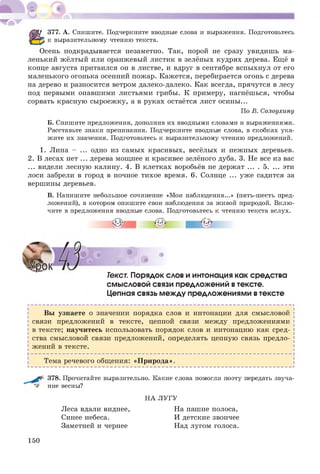 377. А. Спишите. Подчеркните вводные слова и выражения. Подготовьтесь
к выразительному чтению текста.
Осень подкрадывается незаметно. Так, порой не сразу увидиш ь ма­
ленький жёлтый или оранжевый листик в зелёных кудрях дерева. Ещё в
конце августа притаился он в листве, и вдруг в сентябре вспыхнул от его
маленького огонька осенний пожар. Кажется, перебирается огонь с дерева
на дерево и разносится ветром далеко-далеко. Как всегда, прячутся в лесу
под первыми опавшими листьями грибы. К примеру, нагнёшься, чтобы
сорвать красную сыроеж ку, а в руках остаётся лист осины ...
По В. Солоухину
Б. Спишите предложения, дополнив их вводными словами и выражениями.
Расставьте знаки препинания. Подчеркните вводные слова, в скобках ука­
жите их значения. Подготовьтесь к выразительному чтению предложений.
1. Липа - ... одно из самых красивых, весёлых и неж ных деревьев.
2. В лесах нет ... дерева мощнее и красивее зелёного дуба. 3. Не все из вас
... видели лесную калину. 4. В клетках воробьёв не держат ... . 5. ... эти
лоси забрели в город в ночное тихое время. 6. Солнце ... уж е садится за
вершины деревьев.
В. Напишите небольшое сочинение «Мои наблюдения...» (пять-шесть пред­
ложений), в котором опишите свои наблюдения за живой природой. Вклю­
чите в предложения вводные слова. Подготовьтесь к чтению текста вслух.
I I
Текст. Порядок слов и интонация как средства
смысловой связи предложений втексте.
Цепная связь между предложениями втексте
Вы узнаете о значении порядка слов и интонации для смысловой
связи предложений в тексте, цепной связи между предложениями
в тексте; научитесь использовать порядок слов и интонацию как сред­
ства смысловой связи предложений, определять цепную связь предло­
жений в тексте.
Тема речевого общения: «П рирода».
378. Прочитайте выразительно. Какие слова помогли поэту передать звуча­
ние весны?
НА ЛУГУ
Леса вдали виднее, На пашне полоса,
Синее небеса. И детские звончее
Заметней и чернее Над лугом голоса.
150
 