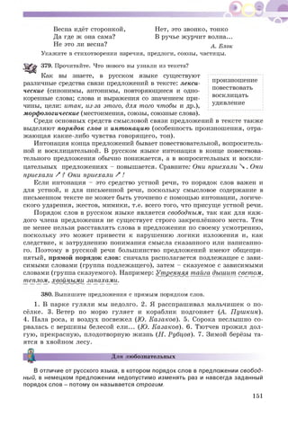 Весна идёт сторонкой, Нет, это звонко, тонко
Да где ж она сама? В ручье ж урчит волна...
Не это ли весна? А . Блок
Укажите в стихотворении наречия, предлоги, союзы, частицы.
379. Прочитайте. Что нового вы узнали из текста?
Как вы знаете, в русском языке существуют
различные средства связи предложений в тексте: лекси- пр° изн°ш ение
повествовать
ческие (синонимы, антонимы, повторяющиеся и одно­
коренные слова; слова и выражения со значением при- восклицать
чины, цели: итак, из-за этого, для того чтобы и др.), удивление
морфологические (местоимения, союзы, союзные слова).
Среди основных средств смысловой связи предложений в тексте также
выделяют порядок слов и инт онацию (особенность произношения, отра­
жающая какие-либо чувства говорящ его, тон).
Интонация конца предложений бывает повествовательной, вопроситель­
ной и восклицательной. В русском языке интонация в конце повествова­
тельного предложения обычно понижается, а в вопросительных и воскли­
цательных предложениях - повышается. Сравните: Они приехали  . Они
приехали / ? Они приехали / !
Если интонация - это средство устной речи, то порядок слов важен и
для устной, и для письменной речи, поскольку смысловое содержание в
письменном тексте не может быть уточнено с помощью интонации, логиче­
ского ударения, жестов, мимики, т.е. всего того, что присуще устной речи.
Порядок слов в русском языке является свободным, так как для каж ­
дого члена предложения не сущ ествует строго закреплённого места. Тем
не менее нельзя расставлять слова в предложении по своему усмотрению,
поскольку это может привести к нарушению логики изложения и, как
следствие, к затруднению понимания смысла сказанного или написанно­
го. П оэтому в русской речи больш инство предложений имеют общ епри­
нятый, прямой порядок слов: сначала располагается подлежащее с зави­
симыми словами (группа подлежащего), затем - сказуемое с зависимыми
словами (группа сказуемого). Например: Утренняя тайга дыш ит светом,
теплом, хвойными запахами.
380. Выпишите предложения с прямым порядком слов.
1. В парке гуляли мы недолго. 2. Я расспраш ивал мальчишек о п о­
сёлке. 3. Ветер по морю гуляет и кораблик подгоняет (А. П уш кин).
4. Пала роса, и воздух посвежел (Ю. Казаков). 5. Сорока неслыш но со­
рвалась с вершины белесой ели... (Ю. Казаков). 6. Тютчев прожил дол­
гую , прекрасную, плодотворную ж изнь (Н. Рубцов). 7. Зимой берёзы та­
ятся в хвойном лесу.
I
Для любознательных
В отличие от русского языка, в котором порядок слов в предложении свобод­
ный, в немецком предложении недопустимо изменять раз и навсегда заданный
порядок слов - потому он называется строгим.
151
 