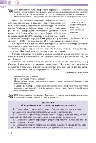 Ч&'Ь 398. Запомните! Цель подробного пересказа - закрепить в памяти содер­
жание прочитанного материала, усвоить последовательность его изложе­
ния. Легче других запоминаются тексты повествовательного характера.
Прочитайте текст. Определите его основную мысль и подберите заголовок.
Звёзды различаются по цвету: голубоватые, белые,
жёлтые, оранжевые и красные. Как установили учё­
ные, цвет звёзд соответствует температуре их поверх­
ности. Голубоватые звёзды самые горячие - температу­
ра на их поверхности составляет десятки тысяч
градусов. У белых звёзд (таких как Сириус и Вега) тем­
пература около 10 000 градусов, у жёлтых (как Капел­
ла и наше Солнце) - порядка 6000 градусов и у красных (как Бетельгейзе и
Антарес) - 3000 градусов и ниже. Это температура их поверхности.
В направлении к центру звёзд температура растёт и в центре достигает
миллионов и десятков миллионов градусов.
Температуру звёзд на их поверхности нельзя, конечно, измерить гра­
дусником. Для этой цели сущ ествую т другие способы.
Учёные доказали, что даже у самых холодных звёзд температура на­
столько высока, что вещество их представляет собой раскалённый газ, как
и у Солнца.
Химический состав звёзд по большей части почти такой же, как у
Солнца. В основном это водород, затем гелий. Доля других химических
элементов очень мала. Значит, все небесные тела состоят из тех же хим и­
ческих элементов, какие встречаются на Земле.
Б. Воронцов-Вельяминов
Определите стиль текста.
Что нового для себя вы узнали?
Какие звёзды самые «холодные», а какие - самые «горячие»? Зачитайте эти
характеристики.
Задание на выбор. С опорой на изученный ранее теоретический материал
докажите, что данный текст: А) относится к научному стилю речи; Б) явля­
ется повествованием.
399. Ознакомьтесь с памяткой. Уточните у учителя этапы работы, выполне­
ние которых может вызвать у вас трудности.
П АМ Я ТК А
«К ак работать над подробным пересказом текста»
1. Прочитайте (прослушайте) текст. Определите его тип и стиль.
2. Выясните значение незнакомых слов и выражений.
3. Проанализируйте содержание текста. Определите его тему, основ­
ную мысль. Найдите опорные слова и ключевые выражения.
4. Проанализируйте структуру (строение) текста. Поделите его на
части, составьте план.
5. Проанализируйте языковые средства научного стиля речи, обра­
тив особое внимание на значение и употребление терминов.
температура
соответствовать
миллион
раскалённый
элемент
158
 