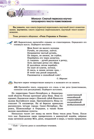 Монолог. Сжатый пересказ научно-
популярного текста-повествования
Вы узнаете, как сжато (кратко) пересказать научный текст-повество­
вание; научитесь сжато (кратко) пересказывать научный текст-повест-
вование.
Тема речевого общения: «Реки Украины и России».
407. Выразительно прочитайте отрывок из стихотворения. Определите его
основную мысль. Подберите заголовок.
Меж болот из малого колодца
Ручеёк, не умолкая, льётся.
Неприметен чистый ручеёк,
Не широк, не звонок, не глубок.
Перейдёшь его через дощечку,
А глядишь - ручей разлился в речку,
Хоть местами речку эту вброд
И цыплёнок летом перейдёт.
Но поят её ключи, потоки,
И снега, и ливни летних гроз, -
И течёт она рекой широкой,
Разливается в спокойный плёс1.
С. Маршак
Выучите первое четверостишие наизусть и запишите его по памяти.
408. Прочитайте текст, определите его стиль и тип речи (повествование,
описание или рассуждение). Подберите заголовок.
По территории Санкт-Петербурга и Ленинград­
ской области России протекает река Нева. Нева со- единственный
единяет Ладожское озеро с Невской губой Финского оживленный ^
залива Балтийского моря. Протяжённость Невы со- стариннеишии
пл .т .. , посвященный
ставляет 74 километра. На ее берегах привольно -
п тт / т/. необыкновенный
раскинулись четыре города: Санкт-Петербург, Ки-
ровск, Шлиссельбург и Отрадное, а также более
мелкие населённые пункты.
Несколько тысяч лет назад на месте Невы текла река Тосна. После
того как Ладожское озеро превратилось в замкнутый водоём, озёрные
воды затопили долину Мги, реки, впадавшей в озеро, а также прорвались
1Плёс —участок реки со спокойным течением.
 