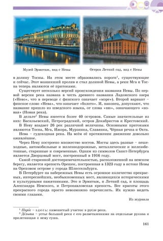 Музей Эрмитаж, вид с Невы Остров Летний сад, вид с Невы
в долину Тосны. На этом месте образовались пороги1, сущ ествующ ие
и сейчас. Этот возникш ий пролив и стал долиной Невы, а реки Мга и Тос-
на теперь являются её притоками.
Существует несколько версий происхож дения названия Невы. По пер­
вой версии река названа в честь древнего названия Л адож ского озера
(«Н ево», что в переводе с финского означает «м оре»). Второй вариант -
финское слово «Н ева», что означает «болото». И, наконец, допускают, что
название пришло из ш ведского языка, от слова «ню», означающего «но­
вая» (Новая река).
В дельте2 Невы имеется более 40 островов. Самые значительные из
них: Васильевский, П етроградский, остров Декабристов и Крестовский.
В Неву впадает 26 рек различной величины. Основными притоками
являются Тосна, Мга, Ижора, М урзинка, Славянка, Чёрная речка и Охта.
Нева - судоходная река. На всём её протяжении движение довольно
оживлённое.
Через Неву построено множ ество мостов. М осты здесь разные - пеш е­
ходные, автомобильные и железнодорожные, металлические и ж елезобе­
тонные, старинные и современные. Одним из символов Санкт-Петербурга
является Дворцовый мост, построенный в 1916 году.
Самой старинной достопримечательностью, расположенной на невском
берегу, является крепость Орешек, построенная в 1323 году в истоке Невы
на Ореховом острове у города Ш лиссельбурга.
В Петербурге на набережных Невы есть огромное количество прекрас­
ных, интереснейших, необыкновенных мест, являющ ихся историческими
и культурными памятниками. Это и Эрмитаж, и Летний сад, и площадь
Александра Невского, и Петропавловская крепость. Все красоты этого
прекрасного города просто невозможно перечислить. Их нужно видеть
своими глазами.
Из журнала
1Порог - зд е с ь : каменистый участок в русле реки.
2Дельта - устье большой реки с его разветвлениями на отдельные рукава и
прилегающая к нему суша.
161
 
