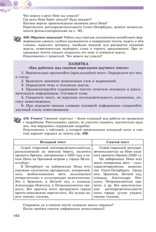 Что нового о реке Неве вы узнали?
Где река Нева берёт начало? Куда впадает?
Каковы версии происхождения названия реки Нева?
Перечислите достопримечательности Санкт-Петербурга, можете воспользо­
ваться фотоиллюстрациями на с. 161.
409. Обратите внимание! Работа над сжатым изложением способствует фор-
^■чД! мированию умения глубоко вдумываться в содержание текста, видеть в нём
главное, выделять материал, наиболее важный для раскрытия основной
мысли, самостоятельно подбирать слова и строить предложения. При со­
кращении текста следует сохранить его тему и основную мысль.
Ознакомьтесь с памяткой. Что нового вы узнали?
П АМ Я ТК А
«К ак работать над сж аты м пересказом научного текста»
1. Внимательно прочитайте (прослуш айте) текст. Определите его тип
и стиль.
2. Выясните значение незнакомых слов и выражений.
3. Определите тему и основную мысль.
4. Проанализируйте содержание текста: отметьте основную и допол­
нительную информацию. Составьте план.
5. Сократите текст, не нарушая последовательность изложения, ло­
гику повествования.
6. При передаче своими словами основной информации сохраняйте
научный стиль повествования.
410. Учтите! Сжатый пересказ - более сложный вид работы по сравнению
^*чД1 с подробным. Рассказывать кратко, не упустив главного, значительно труд­
нее, чем передавать содержание подробно.
Ознакомьтесь с таблицей, в которой представлены исходный текст и сжа­
тый вариант отрывка из текста упр. 408.
Исходный текст Сжатый текст
Самой старинной достопримечательностью,
расположенной на невском берегу, является
крепость Орешек, построенная в 1323 году в ис­
токе Невы на Ореховом острове у города Шлис­
сельбург.
В Петербурге на набережных Невы есть
огромное количество прекрасных, интересней­
ших, необыкновенных мест, являющихся
историческими и культурными памятниками.
Это и Эрмитаж, и Летний сад, и площадь
Александра Невского, и Петропавловская кре­
пость. Все красоты этого прекрасного города
просто невозможно перечислить. Их нужно ви­
деть своими глазами.
Самой старинной достопри­
мечательностью на Неве явля­
ется крепость Орешек (1323 г.).
На набережных Невы есть
много интересных мест - куль­
турно-исторических памятни­
ков Санкт-Петербурга. Среди
них: Эрмитаж, Летний сад,
площадь Александра Нев­
ского, Петропавловская кре­
пость и др. Все многочислен­
ные достопримечательности
этого города лучше увидеть
своими глазами.
Сохранена ли в сжатом тексте основная мысль отрывка?
Какие приёмы сжатия информации использованы?
162
 
