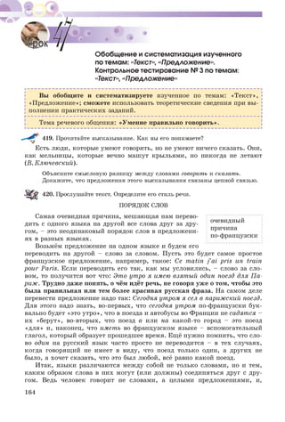 Обобщение и систематизация изученного
по темам: «Текст», «Предложение».
Контрольное тестирование №3 по темам:
«Текст»,«Предложение»
Вы обобщ ите и систематизируете изученное по темам: «Т екст»,
«П редложение»; смож ете использовать теоретические сведения при вы ­
полнении практических заданий.
Тема речевого общения: «Умение правильно говорить».
419. Прочитайте высказывание. Как вы его понимаете?
Есть люди, которые умеют говорить, но не умеют ничего сказать. Они,
как мельницы, которые вечно машут крыльями, но никогда не летают
(В. Ключевский).
Объясните смысловую разницу между словами говорить и сказать.
Докажите, что предложения этого высказывания связаны цепной связью.
Sipg' 420. Прослушайте текст. Определите его стиль речи.
ПОРЯДОК СЛОВ
Самая очевидная причина, мешающая нам перево­
дить с одного языка на другой все слова друг за дру­
гом, - это неодинаковый порядок слов в предложени­
ях в разных языках.
Возьмём предложение на одном языке и будем его
переводить на другой - слово за словом. Пусть это будет самое простое
французское предложение, например, такое: Ce matin j ’ai pris un train
pour Paris. Если переводить его так, как мы условились, - слово за сло­
вом, то получится вот что: Это утро я имею взятый один поезд для П а­
риж. Трудно даже понять, о чём идёт речь, не говоря уже о том, чтобы это
была правильная или тем более красивая русская фраза. На самом деле
перевести предложение надо так: Сегодня утром я сел в парижский поезд.
Для этого надо знать, во-первых, что сегодня утром по-французски бук­
вально будет «это утро», что в поезда и автобусы во Франции не садят ся -
их «берут», во-вторых, что поезд в или на какой-то город - это поезд
«для» и, наконец, что иметь во французском языке - вспомогательный
глагол, который образует прошедшее время. Ещё нужно помнить, что сло­
во один на русский язык часто просто не переводится - в тех случаях,
когда говорящ ий не имеет в виду, что поезд только один, а других не
было, а хочет сказать, что это был любой, всё равно какой поезд.
Итак, языки различаются между собой не только словами, но и тем,
каким образом слова в них могут (или должны) соединяться друг с дру­
гом. Ведь человек говорит не словами, а целыми предложениями, и,
очевидный
причина
по-французски
164
 