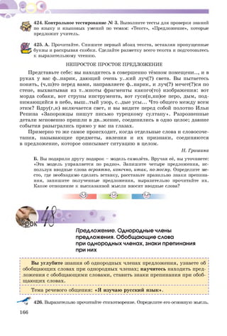 424. Контрольное тестирование № 3. Выполните тесты для проверки знаний
по языку и языковых умений по темам: «Текст», «Предложение», которые
предложит учитель.
425. А. Прочитайте. Спишите первый абзац текста, вставляя пропущенные
буквы и раскрывая скобки. Сделайте разметку всего текста и подготовьтесь
к выразительному чтению.
НЕПРОСТОЕ ПРОСТОЕ ПРЕДЛОЖЕНИЕ
Представьте себе: вы находитесь в совершенно тёмном помещ ени.., и в
руках у вас ф..нарик, дающий очень у..кий луч(?) света. Вы пытаетесь
понять, (ч,ш )то перед вами, направляете ф..нарик, и луч(?) мечет(?)ся по
стене, выхватывая из т..мноты фрагменты какого(то) изображения: вот
морда собаки, вот струны инструмента, вот гуси(н,нн)ое перо, дым, под­
нимающийся в небо, вы ш ..ты й узор, с..ды е усы ... Что общ его между всем
этим? Вдру(г,к) включается свет, и вы видите перед собой полотно Ильи
Репина «Запорожцы пиш ут письмо турецкому султану». Разрозненные
детали мгновенно пришли в дв..ж ение, соединились в одно целое; давние
события разыгрались прямо у вас на глазах.
Примерно то же самое происходит, когда отдельные слова и словосоче­
тания, называющие предметы, явления и их признаки, соединяются
в предложение, которое описывает ситуацию в целом.
Н. Гришина
Б. Вы подарили другу подарок - модель самолёта. Вручая её, вы уточняете:
«Эта модель управляется по радио». Запишите четыре предложения, ис­
пользуя вводные слова вероятно, конечно, итак, по-моему. Определите ме­
сто, где необходимо сделать вставку, расставьте правильно знаки препина­
ния, запишите полученные предложения, выразительно прочитайте их.
Какое отношение к высказанной мысли вносят вводные слова?
Б • • •
Предложение. Однородные члены
предложения. Обобщающие слова
при однородных членах, знаки препинания
при них
Вы углубите знания об однородных членах предложения, узнаете об
обобщ ающ их словах при однородных членах; научитесь находить пред­
ложения с обобщ ающ ими словами, ставить знаки препинания при обоб­
щ ающ их словах.
Тема речевого общения: «Я изучаю русский язы к».
,48
^^4 426. Выразительно прочитайте стихотворение. Определите его основную мысль.
166
 