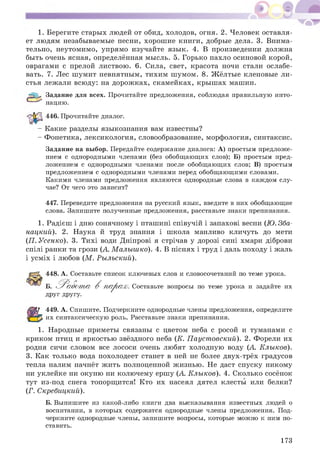 1. Берегите старых людей от обид, холодов, огня. 2. Человек оставля­
ет людям незабываемые песни, хорош ие книги, добрые дела. 3. Внима­
тельно, неутомимо, упрямо изучайте язы к. 4. В произведении должна
быть очень ясная, определённая мысль. 5. Горько пахло осиновой корой,
оврагами с прелой листвою. 6. Сила, свет, красота ночи стали ослабе­
вать. 7. Лес ш умит невнятным, тихим ш умом. 8. Ж ёлтые кленовые ли­
стья лежали всюду: на дорож ках, скамейках, кры ш ах машин.
^52=? Задание для всех. Прочитайте предложения, соблюдая правильную инто­
нацию.
446. Прочитайте диалог.
- Какие разделы языкознания вам известны?
- Фонетика, лексикология, словообразование, морфология, синтаксис.
Задание на выбор. Передайте содержание диалога: А) простым предложе­
нием с однородными членами (без обобщающих слов); Б) простым пред­
ложением с однородными членами после обобщающих слов; В) простым
предложением с однородными членами перед обобщающими словами.
Какими членами предложения являются однородные слова в каждом слу­
чае? От чего это зависит?
447. Переведите предложения на русский язык, введите в них обобщающие
слова. Запишите полученные предложения, расставьте знаки препинания.
1. Радієш і дню сонячному і пташині співучій і запахові весни (Ю. Зба-
нацкий). 2. Наука й труд знання і школа манливо кличуть до мети
(П. Усенко). 3. Тихі води Дніпрові я стрічав у дорозі сині хмари діброви
спілі ранки та грози (А. М алыш ко). 4. В піснях і труд і даль походу і жаль
і усміх і любов (М . Рылъский).
448. А. Составьте список ключевых слов и словосочетаний по теме урока.
Б. ^ Р абот а В п а р а х. Составьте вопросы по теме урока и задайте их
друг другу.
449. А. Спишите. Подчеркните однородные члены предложения, определите
их синтаксическую роль. Расставьте знаки препинания.
1. Народные приметы связаны с цветом неба с росой и туманами с
криком птиц и яркостью звёздного неба (К. П ауст овский). 2. Форели их
родня сичи словом все лососи очень любят холодную воду (А. Клыков).
3. Как только вода похолодеет станет в ней не более двух-трёх градусов
тепла налим начнёт ж ить полноценной ж изнью. Не даст спуску никому
ни уклейке ни окуню ни колючему ерш у (А Клыков). 4. Сколько сосёнок
тут из-под снега топорщ ится! Кто их насеял дятел клесты или белки?
(Г. Скребицкий).
Б. Выпишите из какой-либо книги два высказывания известных людей о
воспитании, в которых содержатся однородные члены предложения. Под­
черкните однородные члены, запишите вопросы, которые можно к ним по­
ставить.
173
 