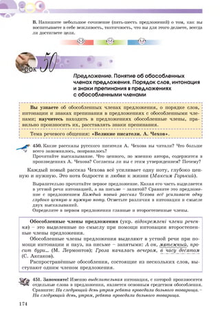 В. Напишите небольшое сочинение (пять-шесть предложений) о том, как вы
воспитываете в себе вежливость, тактичность, что вы для этого делаете, всегда
ли достигаете цели.
Предложение. Понятие об обособленных
членах предложения. Порядок слов, интонация
и знаки препинания впредложениях
с обособленными членами
Вы узнаете об обособленных членах предложения, о порядке слов,
интонации и знаках препинания в предложениях с обособленными чле­
нами; научитесь находить в предложениях обособленные члены, пра­
вильно произносить их, расставлять знаки препинания.
Тема речевого общения: «Великие писатели. А. Ч ехов».
450. Какие рассказы русского писателя А. Чехова вы читали? Что больше
^ всего запомнилось, понравилось?
Прочитайте высказывание. Что ценного, по мнению автора, содержится в
произведениях А. Чехова? Согласны ли вы с этим утверждением? Почему?
Каждый новый рассказ Чехова всё усиливает одну ноту, глубоко цен­
ную и нуж ную. Это нота бодрости и любви к жизни (М аксим Горький).
Выразительно прочитайте первое предложение. Какая его часть выделяется
в устной речи интонацией, а на письме - запятой? Сравните это предложе­
ние с предложением Каждый новый рассказ Чехова всё усиливает одну
глубоко ценную и нужную ноту. Отметьте различия в интонации и смысле
двух высказываний.
Определите в первом предложении главные и второстепенные члены.
Обособленные члены предложения (укр. відокремлені члени речен­
ня) - это выделенные по смыслу при помощ и интонации второстепен­
ные члены предложения.
Обособленные члены предложения выделяют в устной речи при по­
мощ и интонации и пауз, на письме - запятыми: А он, мятежный, про­
сит бури... (М. Лермонтов); Гроза началасъ вечером, в часу десятом
(С. Аксаков).
Распространённые обособления, состоящ ие из нескольких слов, вы ­
ступают одним членом предложения.
451. Запомните! Именно выделителъная интонация, с которой произносятся
і“чДі отдельные слова в предложении, является основным средством обособления.
Сравните: На следующий денъ утром ребята проведали болъного товарища. -
На следующий денъ, утром, ребята проведали болъного товарища.
174
 