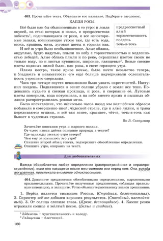 463. Прочитайте текст. Объясните его название. Подберите заголовок.
КАПЛЯ РОСЫ
Всё было как бы обыкновенным в то утро: и ловля предрассветный
окуней, на стаю которых я напал, и предрассветная алый
зябкость1, поднимающаяся от реки, и все неповтори- торжественность
мые запахи, возникающие утром там, где есть вода, полдень
осока, крапива, мята, луговые цветы и горькая ива. точь-в-точь
И всё ж утро было необыкновенное. Алые облака,
округлые, будто надутые, плыли по небу с торжественностью и медленно­
стью лебедей. Алые облака плыли и по реке, окрашивая цветом своим не
только воду, но и листья кувш инок, широкие, глянцевые2. Белые свежие
цветы водяных лилий были, как розы, в свете горящего утра.
Пламя костра, такое яркое ночью, было почти незаметно теперь,
и бледность и незаметность его ещё больше подчёркивали ослепитель­
ность утреннего сверкания.
Часа три-четыре спустя невозможно было узнать окрестностей. Н асту­
пил полдень. Поднявшееся в зенит солнце убрало с земли все тени. П о­
девались куда-то и свежая прохлада, и роса, и сверкание её. Луговые
цветы померкли, вода потускнела, а на небе вместо ярких и пыш ных об­
лаков распространилась ровная мгла.
Было впечатление, что несколько часов назад мы волшебным образом
побывали в совершенно иной, чудесной стране, где и алые лилии, и трава
переливаются огнями, и всё там яснее, красивее, чётче, точь-в-точь как
бывает в чудесных странах.
По В. Солоухину
Зачитайте описания утра и жаркого полдня.
От чьего имени даётся описание природы в тексте?
Где однажды застало утро автора?
Чем ему запомнилось это утро?
Спишите второй абзац текста, подчеркните обособленные определения.
Опишите утро, опираясь на текст.
Для любознательных
Всегда обособляется любое определение (распространённое и нераспро­
странённое), если оно находится после местоимения или перед ним: Она, всегда
аккуратная, привлекала внимание одноклассников.
464. Дополните предложения обособленными определениями, выраженными
прилагательными. Прочитайте полученные предложения, соблюдая правиль­
ную интонацию, и запишите. Устно объясните расстановку знаков препинания.
1. Берёза является символом России. (Стройная, белоствольная).
2. Спринтер всё же добился хорош их результатов. (Способный, настойчи­
вый). 3. От солнца слепило глаза. (Яркое, беспощ адное). 4. Камни резко
отражали солнце и жёлтый песок. (Белые и гладкие).
13ябкость - чувствительность к холоду.
2Глянцевый - блестящий.
180
 