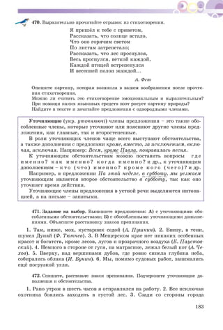 470. Выразительно прочитайте отрывок из стихотворения.
Я пришёл к тебе с приветом,
Рассказать, что солнце встало,
Что оно горячим светом
По листам затрепетало;
Рассказать, что лес проснулся,
Весь проснулся, веткой каждой,
Каждой птицей встрепенулся
И весенней полон ж аж дой...
А. Фет
Опишите картину, которая возникла в вашем воображении после прочте­
ния стихотворения.
Можно ли считать это стихотворение эмоциональным и выразительным?
При помощи каких языковых средств поэт рисует картину природы?
Найдите в тексте и зачитайте предложения с однородными членами.
У точняющ ие (укр. уточнюючі) члены предложения - это такие обо­
собленные члены, которые уточняют или поясняют другие члены пред­
ложения, как главные, так и второстепенные.
В роли уточняю щ их членов чаще всего выступают обстоятельства,
а также дополнения с предлогами кроме, вместо, за исключением, вклю­
чая, исключая. Например: Всем, кром е Павла, понравилась песня.
К уточняющ им обстоятельствам мож но поставить вопросы г д е
и м е н н о ? к а к и м е н н о ? к о г д а и м е н н о ? и др., к уточняющ им
дополнениям - к т о ( ч т о ) и м е н н о ? к р о м е к о г о ( ч е г о ) ? и др.
Например, в предложении Н а этой неделе, в субботу, мы уезжаем
уточняющ им является второе обстоятельство в суббот у, так как оно
уточняет время действия.
Уточняющ ие члены предложения в устной речи выделяются интона­
цией, а на письме - запятыми.
471. Задание на выбор. Выпишите предложения: А) с уточняющими обо­
собленными обстоятельствами; Б) с обособленными уточняющими дополне­
ниями. Объясните расстановку знаков препинания.
1. Там, ниже, мох, кустарник седой (А. П уш кин). 2. Внизу, в тени,
шумел Дунай (Ф. Тютчев). 3. В М ещерском крае нет никаких особенных
красот и богатств, кроме лесов, лугов и прозрачного воздуха (К. П ауст ов­
ский). 4. Немного в стороне от гуся, на матрасике, лежал белый кот (А. Че­
хов). 5. Вверху, над вершинами дубов, где ровно синела глубина неба,
собирались облака (И. Бунин). 6. Мы, помимо судовых работ, занимались
ещё погрузкой угля.
472. Спишите, расставьте знаки препинания. Подчеркните уточняющие до­
полнения и обстоятельства.
1. Рано утром в шесть часов я отправлялся на работу. 2. Все исключая
охотника боялись заходить в густой лес. 3. Сзади со стороны города
183
 