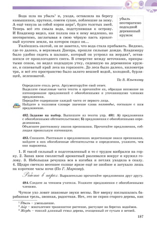 Вода шла на убыль1 и, уходя, оставляла на берегу
камышинки, прутики, совсем сухие, поблекшие за зиму. убыль
А ещё тянула за собой корни аира2, будто толстых змей. не° твратим°
т .. подсадной
Теперь всё это смыла вода, подступившая к острову. ^
„ „ деревянный
И Владимир видел, как ползла она к нему медленно, но
кружок
неотвратимо, заглатывая в свою чёрную пасть крохот­
ный кусочек земли, на котором сидел он...
Увлёкш ись охотой, он не заметил, что вода стала прибывать. Видимо,
где-то далеко, в верховьях Днепра, прошли сильные дож ди. Владимиру
было удобно сидеть в шалаше, которы й он устроил на ж ердях3, остав­
ш ихся от прош логоднего снега. В отверстие меж ду веточками, прикры ­
тыми сеном, он видел подсадную утку, сидевш ую на деревянном к руж ­
ке, и синеватый край леса на горизонте. До леса было далеко, километра
три, и всё это пространство было залито вешней водой, холодной, бурля­
щей, зеленоватой.
По В. Ильенкову
Определите стиль речи. Аргументируйте свой ответ.
Выделите смысловые части текста и прочитайте их, обращая внимание на
интонирование предложений с обособленными и уточняющими членами
предложения.
Передайте содержание каждой части от первого лица.
Найдите в толковом словаре значение слова половодье, составьте с ним
предложение.
482. Задание на выбор. Выпишите из текста упр. 481: А) предложения
с обособленными обстоятельствами; Б) предложения с обособленными опре­
делениями.
Объясните расстановку знаков препинания. Прочитайте предложения, соб­
людая правильную интонацию.
483. Спишите. Расставьте в предложениях недостающие знаки препинания,
найдите в них обособленные обстоятельства и определения, укажите, чем
они выражены.
1. Я такой сильный и подготовленный и то с трудом взобрался на гор­
ку. 2. Запах хвои смолистый ароматный разливался вокруг и кружил го­
лову. 3. Небольшая речуш ка вся в изгибах и петлях уходила в скалу.
4. Щ едро светило весеннее солнце яркое ещё не знойное и затухало лишь
на короткие часы ночи (По Г. М аркову).
Р а б о т а В п а р а х. Выразительно прочитайте предложения друг другу.
484. Следите за чтением учителя. Укажите предложения с обособленными
членами.
Ч уткое ухо ловит знакомые звуки весны. Вот вверху послышалась ба­
рабанная трель, звонкая, радостная. Нет, это не скрип старого дерева, как
1Убыль - уменьшение.
2Айр - многолетнее травянистое растение, растущее на берегах водоёмов.
3 Жердь - тонкий длинный ствол дерева, очищенный от сучьев и ветвей.
187
 