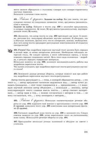 мости можете обращаться к толковому словарю или словарю-справочнику
научных терминов.
Запишите ключевые слова текста.
суждение состоит из следующих элементов: тезис, аргументы (доказатель­
ства) и выводы.
Задание на выбор. Найдите в тексте упр. 490 и зачитайте предложения,
в которых содержится: А) тезис; Б) аргументы (доказательства), подтверж­
дающие тезис; В) вывод.
492. Докажите, что автор текста из упр. 490 преследует две цели: 1) понят­
но, доступно (т.е. популярно) объясняет научное явление; 2) убеждает, что
в обычных явлениях, фактах есть что-то интересное, важное, необходимое.
Для чего автор текста предваряет рассуждение повествованием об открытии
электричества?
493. Учтите! При подробном пересказе научный текст должен быть передан
в полной мере, со всеми авторскими деталями. Необходимо соблюдать ав­
торский стиль. Не следует вносить в текст собственную оценку, а также
изменять порядок следования частей. Цель этого вида изложения - подроб­
но, в деталях передать содержание материала.
Используя памятку из упр. 399, изложите последовательность работы над
подробным пересказом текста.
Что нужно учитывать при подробном пересказе текста-рассуждения научно­
го стиля?
494. Запомните данные речевые обороты, которые помогут вам при работе
над подробным пересказом научного текста-рассуждения.
А втор текста рассуждает о... ; тема, к которой обращается автор... ; это
текст о... ; автор предлагает читателю задуматься над... ; автор хочет до­
казать (показать)... ; этот тезис содерж ится в ... предложении... ; с помо­
щью научной лексики автор объясняет... ; используя ... лексику, автор
популяризирует текст; главная мысль текста... ; автор считает интерес­
ным... ; автор прав в том ... ; мож но согласиться с автором в том ... ; не
могу согласиться, что... ; хочу поспорить с автором...
роты из упр. 494: выразите своё мнение о прочитанном в тексте упр. 490
(1 группа); дополните текст упр. 490 известными вам интересными факта­
ми (2 группа).
496. Составьте подробный план текста из упр. 490 и запишите его. Следуя
советам памятки из упр. 399, устно перескажите текст по составленному
вами плану. Используйте речевые обороты из упр. 494.
497. Прослушайте несколько устных изложений и обсудите их вместе с
учителем.
уже знаете, что рас-
соответствующие речевые обо-
191
 