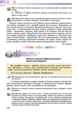 498. А. Составьте список ключевых слов и словосочетаний по речевой теме
урока.
Б. Р а бот а В парша). Составьте вопросы по языковой теме урока и за­
дайте их друг другу.
499. Прочитайте. Подготовьте подробный пересказ данного научного текста-
рассуждения, используя сведения, полученные в ходе урока.
Почему птицы улетают на юг? Многие люди ошибочно предполагают,
что птицы покидают нас в зимний период из-за холода. Безусловно, на
юге птицам теплее, но главная причина заключается в другом. Это отсут­
ствие еды. С наступлением холодов птицы лишаются своей привычной
пищи - насекомых, лягушек, жаб, рыбок и их личинок. Всё это они на­
ходят в южных краях. Перелётных птиц довольно много: синицы, ласточ­
ки, стрижи, журавли, жаворонки, утки, гуси, лебеди и т.д. Большая часть
птиц в нашей стране - перелётные. Но есть и неперелётные, которые при­
способились питаться пищевыми отходами. Это грачи, галки, сороки, во­
роны, воробьи, голуби. Поэтому нужно подкармливать птиц зимой.
Из журнала
Монолог. Сжатый пересказ научного
текста-рассуждения
Вы углубите знания о приёмах сжатия научного текста-рассужде-
ния; научитесь в сжатом виде пересказывать научный текст-рассуж-
дение, используя различные приёмы сжатия высказывания.
Тема речевого общения: «Знания. Изобретения».
500. Прочитайте два высказывания. Как вы их понимаете? Близки ли они
^ по смыслу?
1. Главным признаком полного знания человека является умение бы­
стро пользоваться знаниями (Эпикур). 2. Недостаточно овладеть премуд­
ростью, нужно также уметь пользоваться ею (Цицерон).
Æ 1» Найдите в толковом словаре значение выделенного слова, подберите к нему
синонимы.
S& b: 501. Вы уже знаете, что сжать текст - значит сократить его, но при этом
сохранить основную мысль в каждом абзаце, убрать всё лишнее и оставить
только главное, отказаться от подробностей, то есть передать информацию
в обобщённой форме. Приёмы сжатия текста: исключение (исключение все­
го, без чего текст остаётся понятным и цельным); обобщение (переформули­
рование мысли своими словами); упрощение (исключение повторов, замена
сложных предложений простыми).
192
 