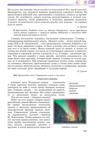 Но на кого мы похож и, когда ползём по-пластунски? Кто такой пластун?
Оказывается, так называли военных разведчиков казацкого войска. Во
время боевых действий они, притаившись в камыш ах, следили за против­
ником. За способность лежать пластом, распластавшись в течение дли­
тельного времени, такие разведчики и получили прозвище пластунов.
А ползти по-пластунски стало означать ползти, как пластун - не отрывая
тело от земли.
С. Волков
В. Прочитайте. Разбейте текст на абзацы. Определите, какие фрагменты
текста можно сократить с помощью приёма обобщения и запишите обоб­
щённый (краткий) вариант текста.
Словари заслуженно называют спутниками цивилизации. Словари -
сокровищ ница национального языка. «Каждое слово, - писал видный язы­
ковед X IX в. И. Срезневский, - есть представитель понятия, бывшего в на­
роде: что было выражено словом, то было в жизни; чего не было в жизни,
для того и не было слова». Много понятий ушло из жизни, и только по
словам мы можем узнать, что когда-то существовали стрельцы и стряпчие,
городовик и городовой, ратник и рекруты и т.д. Словари - настоящие дру­
зья. Чем раньше заведёте с ними дружбу, научитесь пользоваться, тем
шире будет ваш кругозор, основательнее знания. Словари не только дру­
зья, но и помощ ники. Они помогают правильно писать слова, определять
их значения, объяснять происхождение слова, а также дают новые сведе­
ния из разных областей науки, техники, искусства и литературы, развива­
ют нашу культуру речи, приобщают к культуре народа.
В. Сергеев
505. Прочитайте текст. Определите стиль и тип речи.
СЕВЕРНОЕ СИЯНИЕ
Северное (или Полярное) сияние - уникальное
и очень красивое явление природы, внезапно появ­
ляющ ееся на небе и точно также внезапно исчезаю­
щее. Северное сияние - это потрясающее по красоте,
захватывающее дух зрелище. Оно может продолжать­
ся от нескольких минут до нескольких суток.
Что же это такое - Северное сияние?
Ответ на этот вопрос первым нашёл
российский учёный Михаил Ломоносов.
Он провёл бесчисленное количество
опытов и высказал предположение об
электрической природе данного явле­
ния. Современные учёные подтверди­
ли правильность научной гипотезы
М. Ломоносова. Чтобы доказать это сме­
лое научное предположение, они запол­
няли трубки различными газами: азо­
том, неоном, водородом, аргоном и
другими, а потом пропускали через них
зрелище
предположение
энергия
сияние
свечение
Северное сияние
195
 