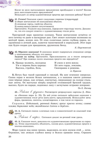 Какие по цели высказывания предложения преобладают в тексте? Какова
роль восклицательного предложения?
Использует ли автор художественные средства при описании рябины? Какие?
41. Учтите! Описание имеет следующее строение (структуру):
1) общее впечатление об описываемом объекте;
2) основные черты, свойства объекта;
3) вывод-оценка (может отсутствовать).
Прочитайте. Укажите вид описания, определите структуру текста. Докажи­
те, что его следует отнести к художественному стилю речи.
Тригорский парк пропитан солнцем. Такое впечатление остаётся от
него почему-то даже в пасмурные дни. Свет лежит золотыми полянами на
весёлой траве, зелени лип. От этих солнечных пятен глубина парка, по­
гружённая в летний дым, кажется таинственной и нереальной. Этот парк
как будто создан для праздников, друж еских бесед.
К. Паустовский
42. Обратите внимание! В описании может содержаться отношение автора
к описываемому объекту, его оценка.
Задание на выбор. Прочитайте. Прослеживается ли в тексте авторская
оценка? При помощи каких языковых средств она передаётся?
А . Правду молвить, молодица И умом и всем взяла;
У ж и впрямь была царица: Но зато горда, ломлива,
Высока, стройна, бела, Своенравна и ревнива.
А. Пушкин
Б. Петух был такой красивый и смелый. На шее огненное ожерелье.
Спина серая в мелких белых пятныш ках, а в пыш ном хвосте длинные
сине-чёрные перья, как острые, изогнутые, сверкающие на солнце сталь­
ные ленты. Он выступал вперёд ш ирокой отливающей бронзой грудью,
высоко, будто на параде, поднимал лапу с загнутыми острыми шпорами.
По Е. Носову
43. Р а б о т а В гр у п п а х . Рассмотрите репродукцию картины Д. Лёви­
на «Осенняя пора» (с. 21). По ней устно составьте небольшое описание в
художественном стиле речи (пять-шесть предложений). Используйте мета­
форы, сравнения, эпитеты, олицетворения, в том числе из справки.
С п р а в к а . Небольшой, уютный дом ик; яркие краски осени; словно
пламя; бирюзовое небо; молоденькие ёлочки и берёзки.
44. А. Составьте список ключевых слов и словосочетаний по языковой теме
урока.
Б. 'Работ т а В п а р а х. Составьте диалог по речевой теме урока.
45. А. Спишите текст, дополнив его художественными средствами из справ­
ки. Устно подготовьтесь объяснить, какова роль художественных средств в
текстах-описаниях.
Море гудело под ними грозно, выделяясь из всех ш умов этой ... ночи.
Огромное, оно лежало глубоко внизу и белело гривами пены. Страшен
20
 